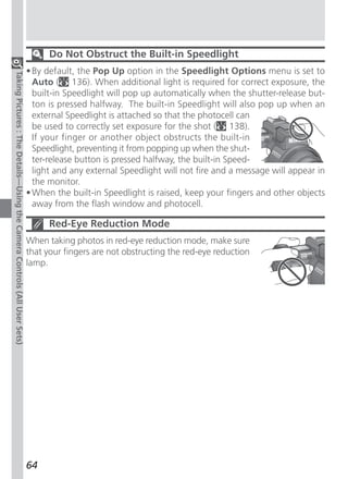 Do Not Obstruct the Built-in Speedlight
                                                                          • By default, the Pop Up option in the Speedlight Options menu is set to
Taking Pictures : The Details—Using the Camera Controls (All User Sets)




                                                                            Auto ( 136). When additional light is required for correct exposure, the
                                                                            built-in Speedlight will pop up automatically when the shutter-release but-
                                                                            ton is pressed halfway. The built-in Speedlight will also pop up when an
                                                                            external Speedlight is attached so that the photocell can
                                                                            be used to correctly set exposure for the shot ( 138).
                                                                            If your finger or another object obstructs the built-in
                                                                            Speedlight, preventing it from popping up when the shut-
                                                                            ter-release button is pressed halfway, the built-in Speed-
                                                                            light and any external Speedlight will not fire and a message will appear in
                                                                            the monitor.
                                                                          • When the built-in Speedlight is raised, keep your fingers and other objects
                                                                            away from the flash window and photocell.

                                                                                Red-Eye Reduction Mode
                                                                          When taking photos in red-eye reduction mode, make sure
                                                                          that your fingers are not obstructing the red-eye reduction
                                                                          lamp.




                                                                          64
 