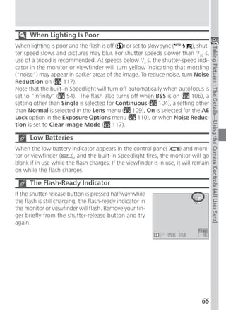 When Lighting Is Poor
When lighting is poor and the flash is off ( ) or set to slow sync (    ), shut-




                                                                                       Taking Pictures : The Details—Using the Camera Controls (All User Sets)
ter speed slows and pictures may blur. For shutter speeds slower than 1/30 s,
use of a tripod is recommended. At speeds below 1/4 s, the shutter-speed indi-
cator in the monitor or viewfinder will turn yellow indicating that mottling
(“noise”) may appear in darker areas of the image. To reduce noise, turn Noise
Reduction on ( 117).
Note that the built-in Speedlight will turn off automatically when autofocus is
set to “infinity” ( 54). The flash also turns off when BSS is on ( 106), a
setting other than Single is selected for Continuous ( 104), a setting other
than Normal is selected in the Lens menu ( 109), On is selected for the AE
Lock option in the Exposure Options menu ( 110), or when Noise Reduc-
tion is set to Clear Image Mode ( 117).

      Low Batteries
When the low battery indicator appears in the control panel (           ) and moni-
tor or viewfinder (     ), and the built-in Speedlight fires, the monitor will go
blank if in use while the flash charges. If the viewfinder is in use, it will remain
on while the flash charges.

      The Flash-Ready Indicator
If the shutter-release button is pressed halfway while
the flash is still charging, the flash-ready indicator in
the monitor or viewfinder will flash. Remove your fin-
ger briefly from the shutter-release button and try
again.




                                                                                65
 