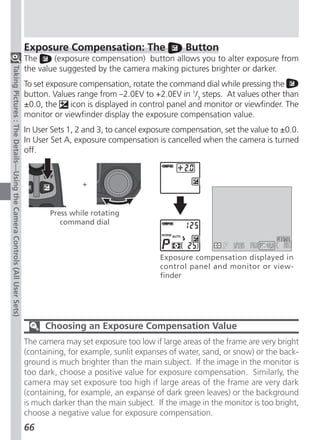 Exposure Compensation: The                     Button
                                                                          The     (exposure compensation) button allows you to alter exposure from
                                                                          the value suggested by the camera making pictures brighter or darker.
Taking Pictures : The Details—Using the Camera Controls (All User Sets)




                                                                          To set exposure compensation, rotate the command dial while pressing the
                                                                          button. Values range from –2.0EV to +2.0EV in 1/3 steps. At values other than
                                                                          ±0.0, the    icon is displayed in control panel and monitor or viewfinder. The
                                                                          monitor or viewfinder display the exposure compensation value.
                                                                          In User Sets 1, 2 and 3, to cancel exposure compensation, set the value to ±0.0.
                                                                          In User Set A, exposure compensation is cancelled when the camera is turned
                                                                          off.


                                                                                           +


                                                                                 Press while rotating
                                                                                    command dial


                                                                                                                                           F5.6
                                                                                                                 Exposure compensation displayed in
                                                                                                                 control panel and monitor or view-
                                                                                                                 finder




                                                                                Choosing an Exposure Compensation Value
                                                                          The camera may set exposure too low if large areas of the frame are very bright
                                                                          (containing, for example, sunlit expanses of water, sand, or snow) or the back-
                                                                          ground is much brighter than the main subject. If the image in the monitor is
                                                                          too dark, choose a positive value for exposure compensation. Similarly, the
                                                                          camera may set exposure too high if large areas of the frame are very dark
                                                                          (containing, for example, an expanse of dark green leaves) or the background
                                                                          is much darker than the main subject. If the image in the monitor is too bright,
                                                                          choose a negative value for exposure compensation.
                                                                          66
 