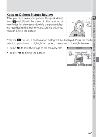 Keep or Delete: Picture Review
After you have taken your picture, the quick delete
icon (            ) will be shown in the monitor or




                                                                                 Taking Pictures : The Details—Using the Camera Controls (All User Sets)
viewfinder for a few seconds while the picture is be-
ing recorded to the memory card. During this time,
you can delete the picture.


Press the     button, a confirmation dialog will be displayed. Press the multi
selector up or down to highlight an option, then press to the right to select.
• Select No to save the image to the memory card.
• Select Yes to delete the picture.




                                                                           67
 