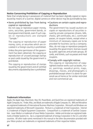 Notice Concerning Prohibition of Copying or Reproduction
Note that simply being in possession of material that has been digitally copied or repro-
duced by means of a scanner, digital camera or other device may be punishable by law.
• Items prohibited by law from being • Cautions on certain copies and repro-
  copied or reproduced                         ductions
  Do not copy or reproduce paper money, The government has issued cautions on
  coins, securities, government bonds, or copies or reproductions of securities is-
  local government bonds, even if such cop- sued by private companies (shares, bills,
  ies or reproductions are stamped checks, gift certificates, etc.), commuter
  “Sample.”                                    passes, or coupon tickets, except when a
  The copying or reproduction of paper minimum of necessary copies are to be
  money, coins, or securities which are cir- provided for business use by a company.
  culated in a foreign country is prohibited. Also, do not copy or reproduce passports
                                               issued by the government, licenses issued
  Unless the prior permission of the govern-
                                               by public agencies and private groups, ID
  ment has been obtained, the copying or
                                               cards, and tickets, such as passes and meal
  reproduction of unused postage stamps
                                               coupons.
  or post cards issued by the government is
  prohibited.                                • Comply with copyright notices
                                               The copying or reproduction of copy-
  The copying or reproduction of stamps
                                               righted creative works such as books, mu-
  issued by the government and of certified
                                               sic, paintings, woodcut prints, maps,
  documents stipulated by law is prohibited.
                                               drawings, movies, and photographs is
                                               prohibited except when it is done for per-
                                               sonal use at home or for similar restricted
                                               and non-commercial use.




Trademark Information
Apple, the Apple logo, Macintosh, Mac OS, PowerBook, and QuickTime are registered trademarks of
Apple Computer, Inc. Finder, iMac, and iBook are trademarks of Apple Computer, Inc. IBM and Microdrive
are registered trademarks of International Business Machines Corporation. Microsoft and Windows are
registered trademarks of Microsoft Corporation. Pentium is a trademark of Intel Corporation. Internet
is a trademark of Digital Equipment Corporation. CompactFlash is a trademark of SanDisk Corpora-
tion. Lexar Media is a trademark of Lexar Media Corporation. Adobe and Acrobat are registered trade-
marks of Adobe Systems Inc. Zip is a registered trademark of Iomega Corporation in the U.S. and other
countries. All other trade names mentioned in this manual or the other documentation provided with
your Nikon product are trademarks or registered trademarks of their respective holders.
vi
 