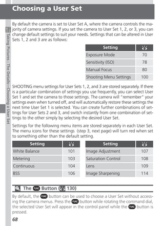 Choosing a User Set

                                                    By default the camera is set to User Set A, where the camera controls the ma-
                                                    jority of camera settings. If you set the camera to User Set 1, 2, or 3, you can
                                                    change default settings to suit your needs. Settings that can be altered in User
Taking Pictures : The Details—Choosing a User Set




                                                    Sets 1, 2 and 3 are as follows:
                                                                                                       Setting
                                                                                             Exposure Mode                   70
                                                                                             Sensitivity (ISO)               78
                                                                                             Manual Focus                    80
                                                                                             Shooting Menu Settings          100

                                                    SHOOTING menu settings for User Sets 1, 2, and 3 are stored separately. If there
                                                    is a particular combination of settings you use frequently, you can select User
                                                    Set 1 and set the camera to those settings. The camera will “remember” your
                                                    settings even when turned off, and will automatically restore these settings the
                                                    next time User Set 1 is selected. You can create further combinations of set-
                                                    tings for User Sets 2 and 3, and switch instantly from one combination of set-
                                                    tings to the other simply by selecting the desired User Set.
                                                    Settings for the following menu items are stored separately in each User Set.
                                                    The menu icons for these settings (step 3, next page) will turn red when set
                                                    to something other than the default setting.
                                                               Setting                                 Setting
                                                    White Balance                  101       Image Adjustment                107
                                                    Metering                       103       Saturation Control              108
                                                    Continuous                     104       Lens                            109
                                                    BSS                            106       Image Sharpening                114


                                                          The       Button (      130)
                                                    By default, the     button can be used to choose a User Set without access-
                                                    ing the camera menus. Press the       button while rotating the command dial,
                                                    the selected User Set will appear in the control panel while the    button is
                                                    pressed.
                                                    68
 