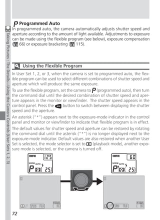 Programmed Auto
                                                                              In programmed auto, the camera automatically adjusts shutter speed and
                                                                              aperture according to the amount of light available. Adjustments to exposure
Taking Pictures : The Details—Using the Camera Controls (User Sets 1, 2, 3)




                                                                              can be made using the flexible program (see below), exposure compensation
                                                                              ( 66) or exposure bracketing ( 115).




                                                                                    Using the Flexible Program
                                                                              In User Set 1, 2, or 3, when the camera is set to programmed auto, the flex-
                                                                              ible program can be used to select different combinations of shutter speed and
                                                                              aperture which will produce the same exposure.
                                                                              To use the flexible program, set the camera to (programmed auto), then turn
                                                                              the command dial until the desired combination of shutter speed and aper-
                                                                              ture appears in the monitor or viewfinder. The shutter speed appears in the
                                                                              control panel. Press the      button to switch between displaying the shutter
                                                                              speed and the aperture.
                                                                              An asterisk (“*”) appears next to the exposure-mode indicator in the control
                                                                              panel and monitor or viewfinder to indicate that flexible program is in effect.
                                                                              The default values for shutter speed and aperture can be restored by rotating
                                                                              the command dial until the asterisk (“*”) is no longer displayed next to the
                                                                              exposure-mode indicator. Default values are also restored when another User
                                                                              Set is selected, the mode selector is set to (playback mode), another expo-
                                                                              sure mode is selected, or the camera is turned off.




                                                                                             F5.6                                            F8.0

                                                                              72
 