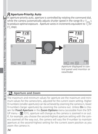 Aperture-Priority Auto
                                                                              In aperture-priority auto, aperture is controlled by rotating the command dial,
                                                                              while the camera automatically adjusts shutter speed in the range 8 s–1/4000 s
Taking Pictures : The Details—Using the Camera Controls (User Sets 1, 2, 3)




                                                                              to produce optimal exposure. Aperture varies in increments equivalent to 1/3 EV
                                                                              (1/3 step).




                                                                                                                                Aperture displayed in con-
                                                                                                                                trol panel and monitor or
                                                                                                                                viewfinder




                                                                                     Aperture and Zoom
                                                                              The maximum and minimum values for aperture are the maximum and mini-
                                                                              mum values for the camera lens, adjusted for the current zoom setting. Higher
                                                                              f/-numbers (smaller apertures) can be achieved by zooming the camera in, lower
                                                                              f/-numbers (larger apertures) by zooming the camera out. Unless On is cho-
                                                                              sen for Fixed Aperture in the Zoom Options menu (accessible from the SET-
                                                                              UP menu –       131), aperture will change as the camera is zoomed in or out.
                                                                              If, for example, you choose the second-highest aperture setting with the cam-
                                                                              era zoomed all the way out, the camera will vary the f/-number to maintain
                                                                              aperture at the second-highest setting for the current zoom position as you
                                                                              zoom the camera in.
                                                                              74
 