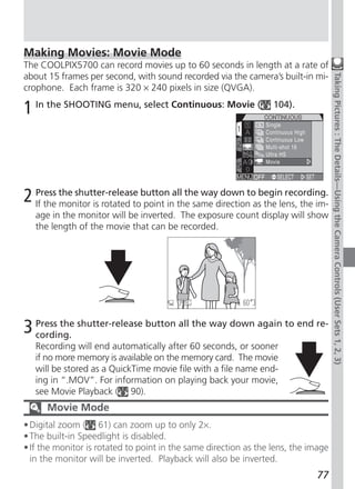 Making Movies: Movie Mode
The COOLPIX5700 can record movies up to 60 seconds in length at a rate of
about 15 frames per second, with sound recorded via the camera’s built-in mi-




                                                                                    Taking Pictures : The Details—Using the Camera Controls (User Sets 1, 2, 3)
crophone. Each frame is 320 × 240 pixels in size (QVGA).

1 In the SHOOTING menu, select Continuous: Movie (                104).




2 Press the shutter-release buttoninall the waydirectiontoasbeginlens, the im-
  If the monitor is rotated to point the same
                                                down
                                                             the
                                                                   recording.

   age in the monitor will be inverted. The exposure count display will show
   the length of the movie that can be recorded.




3 Press the shutter-release button all the way down again to end re-
  cording.
   Recording will end automatically after 60 seconds, or sooner
   if no more memory is available on the memory card. The movie
   will be stored as a QuickTime movie file with a file name end-
   ing in “.MOV”. For information on playing back your movie,
   see Movie Playback ( 90).
      Movie Mode
• Digital zoom ( 61) can zoom up to only 2×.
• The built-in Speedlight is disabled.
• If the monitor is rotated to point in the same direction as the lens, the image
  in the monitor will be inverted. Playback will also be inverted.
                                                                             77
 