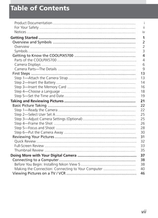 Table of Contents

   Product Documentation ................................................................................                i
   For Your Safety .............................................................................................        ii
   Notices .........................................................................................................   iv
Getting Started ..............................................................................................          1
 Overview and Symbols ................................................................................                  2
  Overview ......................................................................................................       2
  Symbols ........................................................................................................      3
 Getting to Know the COOLPIX5700 ...........................................................                            4
  Parts of the COOLPIX5700 .............................................................................                4
  Camera Displays ...........................................................................................           6
  Camera Parts—The Details ...........................................................................                  9
 First Steps .....................................................................................................     13
  Step 1—Attach the Camera Strap ..................................................................                    13
  Step 2—Insert the Battery .............................................................................              14
  Step 3—Insert the Memory Card ..................................................................                     16
  Step 4—Choose a Language ........................................................................                    18
  Step 5—Set the Time and Date .....................................................................                   19
Taking and Reviewing Pictures .....................................................................                    21
 Basic Picture Taking ......................................................................................           22
  Step 1—Ready the Camera ...........................................................................                  22
  Step 2—Select User Set A .............................................................................               25
  Step 3—Adjust Camera Settings (Optional) ...................................................                         25
  Step 4—Frame the Shot ...............................................................................                26
  Step 5—Focus and Shoot .............................................................................                 28
  Step 6—Put the Camera Away .....................................................................                     30
 Reviewing Your Pictures ...............................................................................               31
  Quick Review .................................................................................................       32
  Full-Screen Review ........................................................................................          33
  Thumbnail Review ........................................................................................            35
Doing More with Your Digital Camera .........................................................                          37
 Connecting to a Computer ..........................................................................                   38
  Before You Begin: Installing Nikon View 5 .....................................................                      38
  Making the Connection: Connecting to Your Computer ...............................                                   40
 Viewing Pictures on a TV / VCR ....................................................................                   46




                                                                                                                       vii
 