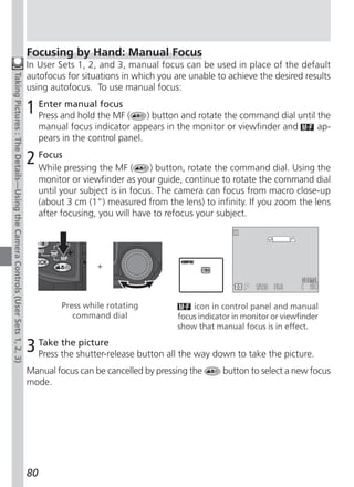 Focusing by Hand: Manual Focus
                                                                              In User Sets 1, 2, and 3, manual focus can be used in place of the default
                                                                              autofocus for situations in which you are unable to achieve the desired results
Taking Pictures : The Details—Using the Camera Controls (User Sets 1, 2, 3)




                                                                              using autofocus. To use manual focus:

                                                                              1 Enterand hold the MF (
                                                                                Press
                                                                                      manual focus
                                                                                                               ) button and rotate the command dial until the
                                                                                   manual focus indicator appears in the monitor or viewfinder and        ap-
                                                                                   pears in the control panel.

                                                                              2 Focus pressing the MF (
                                                                                While                            ) button, rotate the command dial. Using the
                                                                                   monitor or viewfinder as your guide, continue to rotate the command dial
                                                                                   until your subject is in focus. The camera can focus from macro close-up
                                                                                   (about 3 cm (1“) measured from the lens) to infinity. If you zoom the lens
                                                                                   after focusing, you will have to refocus your subject.




                                                                                                 +



                                                                                        Press while rotating              icon in control panel and manual
                                                                                           command dial               focus indicator in monitor or viewfinder
                                                                                                                      show that manual focus is in effect.

                                                                              3 Take the shutter-release button all the way down to take the picture.
                                                                                Press
                                                                                      the picture


                                                                              Manual focus can be cancelled by pressing the       button to select a new focus
                                                                              mode.




                                                                              80
 