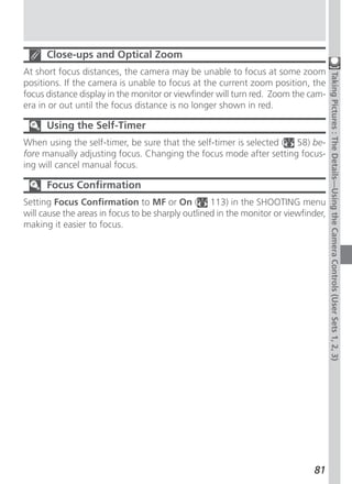 Close-ups and Optical Zoom
At short focus distances, the camera may be unable to focus at some zoom




                                                                                     Taking Pictures : The Details—Using the Camera Controls (User Sets 1, 2, 3)
positions. If the camera is unable to focus at the current zoom position, the
focus distance display in the monitor or viewfinder will turn red. Zoom the cam-
era in or out until the focus distance is no longer shown in red.

      Using the Self-Timer
When using the self-timer, be sure that the self-timer is selected ( 58) be-
fore manually adjusting focus. Changing the focus mode after setting focus-
ing will cancel manual focus.

      Focus Confirmation
Setting Focus Confirmation to MF or On ( 113) in the SHOOTING menu
will cause the areas in focus to be sharply outlined in the monitor or viewfinder,
making it easier to focus.




                                                                              81
 