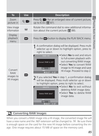 To         Use                             Description
   Zoom                  Press ( ) for an enlarged view of current picture,
                (    )




                                                                                    Playing Back Your Pictures
 picture in              up to 6.0× ( 87).
View image               Rotate the command dial to view additional informa-
information              tion about the current picture ( 88).
  Display
 playback                Press the     button to display the PLAY BACK menu.
  menu

                         1 A confirmationdown to highlight option, press to
                           selector up or
                                          dialog will be displayed. Press multi

                            right to select.
                                                  • Select No to exit and return
                                                    to full-screen playback with-
                                                    out converting RAW image.
                                                  • Select Yes to convert RAW
                                                    image to HI image and save
 Convert                                            HI image. Proceed to step 2.
  RAW
images to
HI images                2 If you selected YesPress multiaselector up or dialog
                           will be displayed.
                                               in step 1, confirmation
                                                                         down
                            to highlight option, press to right to select.
                                                 • Select No to exit without
                                                   deleting RAW image data.
                                                 • Select Yes to delete RAW
                                                   image data.




      Converting RAW Images
When you convert a RAW image into a HI image, the converted image file will
have a new name and the .NEF extension will be changed to .TIF. Be sure there
is enough space on the card for the new HI image before converting the im-
age. One image requires about 15 MB of space on the memory card.
                                                                              85
 