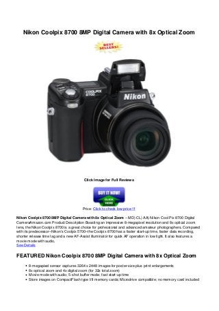Nikon Coolpix 8700 8MP Digital Camera with 8x Optical Zoom
Click Image for Full Reviews
Price: Click to check low price !!!
Nikon Coolpix 8700 8MP Digital Camera with 8x Optical Zoom – MD) CL) AA) Nikon Cool Pix 8700 Digital
CameraAmazon.com Product Description Boasting an impressive 8-megapixel resolution and 8x optical zoom
lens, the Nikon Coolpix 8700 is a great choice for professional and advanced amateur photographers. Compared
with its predecessor–Nikon’s Coolpix 5700–the Coolpix 8700 has a faster start-up time, faster data recording,
shorter release time lag and a new AF-Assist illuminator for quick AF operation in low light. It also features a
movie mode with audio,
See Details
FEATURED Nikon Coolpix 8700 8MP Digital Camera with 8x Optical Zoom
8-megapixel sensor captures 3264 x 2448 images for poster-size plus print enlargements
8x optical zoom and 4x digital zoom (for 32x total zoom)
Movie mode with audio; 5-shot buffer mode; fast start-up time
Store images on CompactFlash type I/II memory cards; Microdrive compatible; no memory card included
 