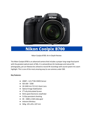 Nikon Coolpix B700: An In-Depth Review
The Nikon Coolpix B700 is an advanced camera that includes a proper long-range focal point
with the greatest optical zoom of 60x. It is extraordinary for landscape and natural life
photography, yet can likewise be utilized to record 4K recordings with sound system mic zoom
highlight. This is one of the most amazing easy to use cameras under 500.
Key Features:
● 20MP – 1/2.3″ BSI-CMOS Sensor
● ISO 100 – 3200
● 24-1440 mm F3.3-6.5 Zoom Lens
● Optical Image Stabilization
● 3″ Fully Articulated Screen
● 921k speck Electronic viewfinder
● 5.0 fps persistent shooting
● 4K – 3840 x 2160 video goal
● Inherent Wireless
● 565g. 125 x 85 x 107 mm
 