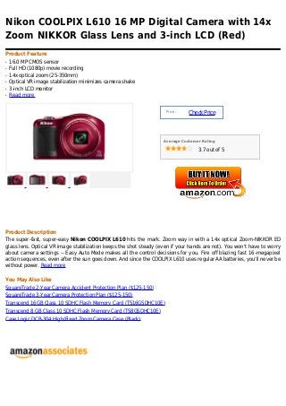 Nikon COOLPIX L610 16 MP Digital Camera with 14x
Zoom NIKKOR Glass Lens and 3-inch LCD (Red)
Product Feature
q   16.0 MP CMOS sensor
q   Full HD (1080p) movie recording
q   14x optical zoom (25-350mm)
q   Optical VR image stabilization minimizes camera shake
q   3-inch LCD monitor
q   Read more


                                                                     Price :
                                                                               Check Price



                                                                   Average Customer Rating

                                                                                  3.7 out of 5




Product Description
The super-fast, super-easy Nikon COOLPIX L610 hits the mark. Zoom way in with a 14x optical Zoom-NIKKOR ED
glass lens. Optical VR image stabilization keeps the shot steady (even if your hands are not). You won't have to worry
about camera settings -- Easy Auto Mode makes all the control decisions for you. Fire off blazing fast 16-megapixel
action sequences, even after the sun goes down. And since the COOLPIX L610 uses regular AA batteries, you'll never be
without power. Read more

You May Also Like
SquareTrade 2-Year Camera Accident Protection Plan ($125-150)
SquareTrade 3-Year Camera Protection Plan ($125-150)
Transcend 16GB Class 10 SDHC Flash Memory Card (TS16GSDHC10E)
Transcend 8 GB Class 10 SDHC Flash Memory Card (TS8GSDHC10E)
Case Logic DCB-304 High/Fixed Zoom Camera Case (Black)
 