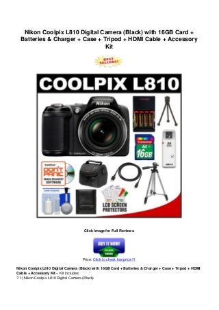Nikon Coolpix L810 Digital Camera (Black) with 16GB Card +
Batteries & Charger + Case + Tripod + HDMI Cable + Accessory
Kit
Click Image for Full Reviews
Price: Click to check low price !!!
Nikon Coolpix L810 Digital Camera (Black) with 16GB Card + Batteries & Charger + Case + Tripod + HDMI
Cable + Accessory Kit – Kit includes:
? 1) Nikon Coolpix L810 Digital Camera (Black)
 