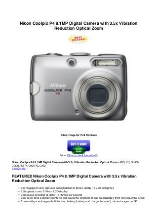 Nikon Coolpix P4 8.1MP Digital Camera with 3.5x Vibration
Reduction Optical Zoom
Click Image for Full Reviews
Price: Click to check low price !!!
Nikon Coolpix P4 8.1MP Digital Camera with 3.5x Vibration Reduction Optical Zoom – MD) CL) NIKON
COOLPIX P4 DIGITAL CAM
See Details
FEATURED Nikon Coolpix P4 8.1MP Digital Camera with 3.5x Vibration
Reduction Optical Zoom
8.0-megapixel CCD captures enough detail for photo-quality 16 x 22-inch prints
3.5x optical zoom; 2.5-inch LCD display
Continuous shooting at up to 1.8 frames per second
BSS (Best Shot Selector) identifies and saves the sharpest image automatically from ten sequential shots
Powered by a rechargeable lithium-ion battery (battery and charger included); stores images on SD
 