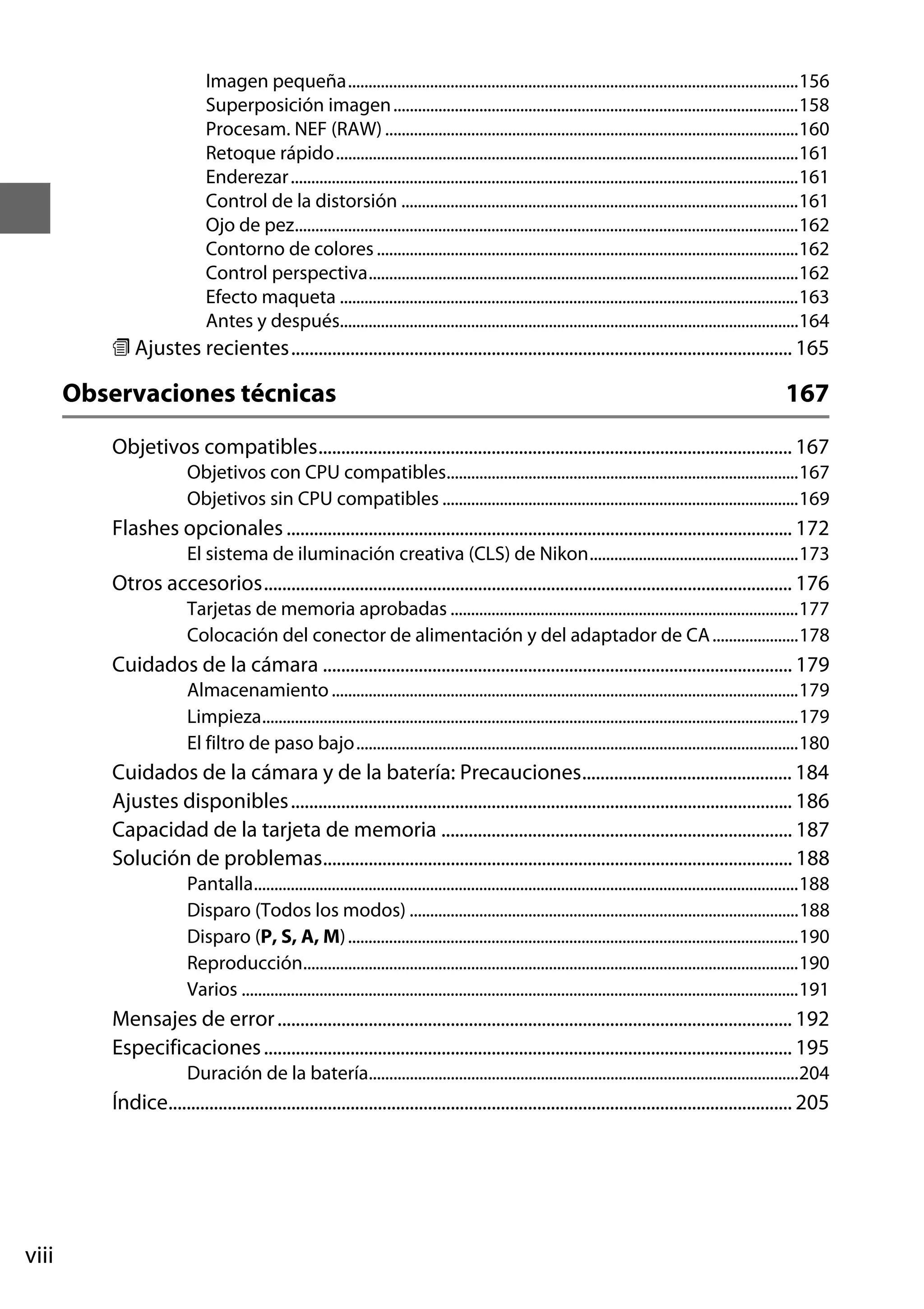 Imagen pequeña..............................................................................................................156
Superposición imagen ...................................................................................................158
Procesam. NEF (RAW) .....................................................................................................160
Retoque rápido.................................................................................................................161
Enderezar ............................................................................................................................161
Control de la distorsión .................................................................................................161
Ojo de pez...........................................................................................................................162
Contorno de colores .......................................................................................................162
Control perspectiva.........................................................................................................162
Efecto maqueta ................................................................................................................163
Antes y después................................................................................................................164

m Ajustes recientes.............................................................................................................. 165

Observaciones técnicas

167

Objetivos compatibles........................................................................................................ 167
Objetivos con CPU compatibles......................................................................................167
Objetivos sin CPU compatibles .......................................................................................169

Flashes opcionales ............................................................................................................... 172
El sistema de iluminación creativa (CLS) de Nikon...................................................173

Otros accesorios.................................................................................................................... 176
Tarjetas de memoria aprobadas .....................................................................................177
Colocación del conector de alimentación y del adaptador de CA .....................178

Cuidados de la cámara ....................................................................................................... 179
Almacenamiento ..................................................................................................................179
Limpieza...................................................................................................................................179
El filtro de paso bajo............................................................................................................180

Cuidados de la cámara y de la batería: Precauciones.............................................. 184
Ajustes disponibles .............................................................................................................. 186
Capacidad de la tarjeta de memoria ............................................................................. 187
Solución de problemas....................................................................................................... 188
Pantalla.....................................................................................................................................188
Disparo (Todos los modos) ...............................................................................................188
Disparo (P, S, A, M) ..............................................................................................................190
Reproducción.........................................................................................................................190
Varios ........................................................................................................................................191

Mensajes de error ................................................................................................................. 192
Especificaciones .................................................................................................................... 195
Duración de la batería.........................................................................................................204

Índice......................................................................................................................................... 205

viii

 
