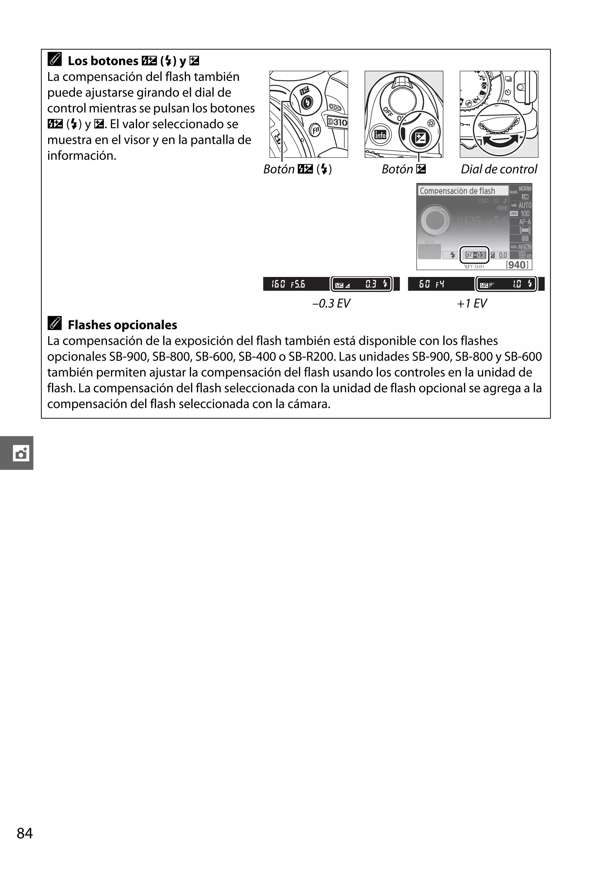 A

Los botones Y (M) y E
La compensación del flash también
puede ajustarse girando el dial de
control mientras se pulsan los botones
Y (M) y E. El valor seleccionado se
muestra en el visor y en la pantalla de
información.
Botón Y (M)

–0.3 EV

A

Botón E

Dial de control

+1 EV

Flashes opcionales
La compensación de la exposición del flash también está disponible con los flashes
opcionales SB-900, SB-800, SB-600, SB-400 o SB-R200. Las unidades SB-900, SB-800 y SB-600
también permiten ajustar la compensación del flash usando los controles en la unidad de
flash. La compensación del flash seleccionada con la unidad de flash opcional se agrega a la
compensación del flash seleccionada con la cámara.

t

84

 