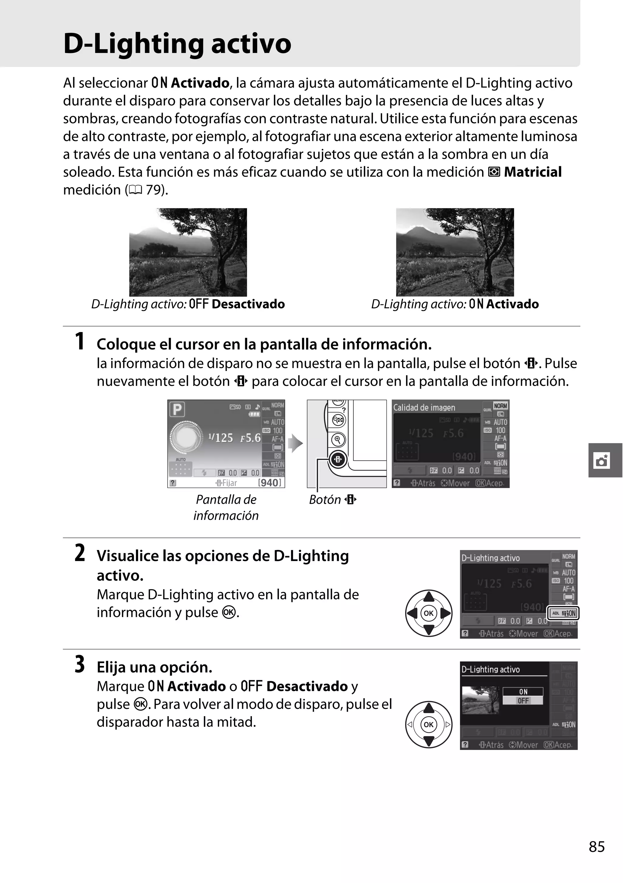 D-Lighting activo
Al seleccionar " Activado, la cámara ajusta automáticamente el D-Lighting activo
durante el disparo para conservar los detalles bajo la presencia de luces altas y
sombras, creando fotografías con contraste natural. Utilice esta función para escenas
de alto contraste, por ejemplo, al fotografiar una escena exterior altamente luminosa
a través de una ventana o al fotografiar sujetos que están a la sombra en un día
soleado. Esta función es más eficaz cuando se utiliza con la medición L Matricial
medición (0 79).

D-Lighting activo: ! Desactivado

1

D-Lighting activo: " Activado

Coloque el cursor en la pantalla de información.
la información de disparo no se muestra en la pantalla, pulse el botón P. Pulse
nuevamente el botón P para colocar el cursor en la pantalla de información.

t
Pantalla de
información

2

Botón P

Visualice las opciones de D-Lighting
activo.
Marque D-Lighting activo en la pantalla de
información y pulse J.

3

Elija una opción.
Marque " Activado o ! Desactivado y
pulse J. Para volver al modo de disparo, pulse el
disparador hasta la mitad.

85

 
