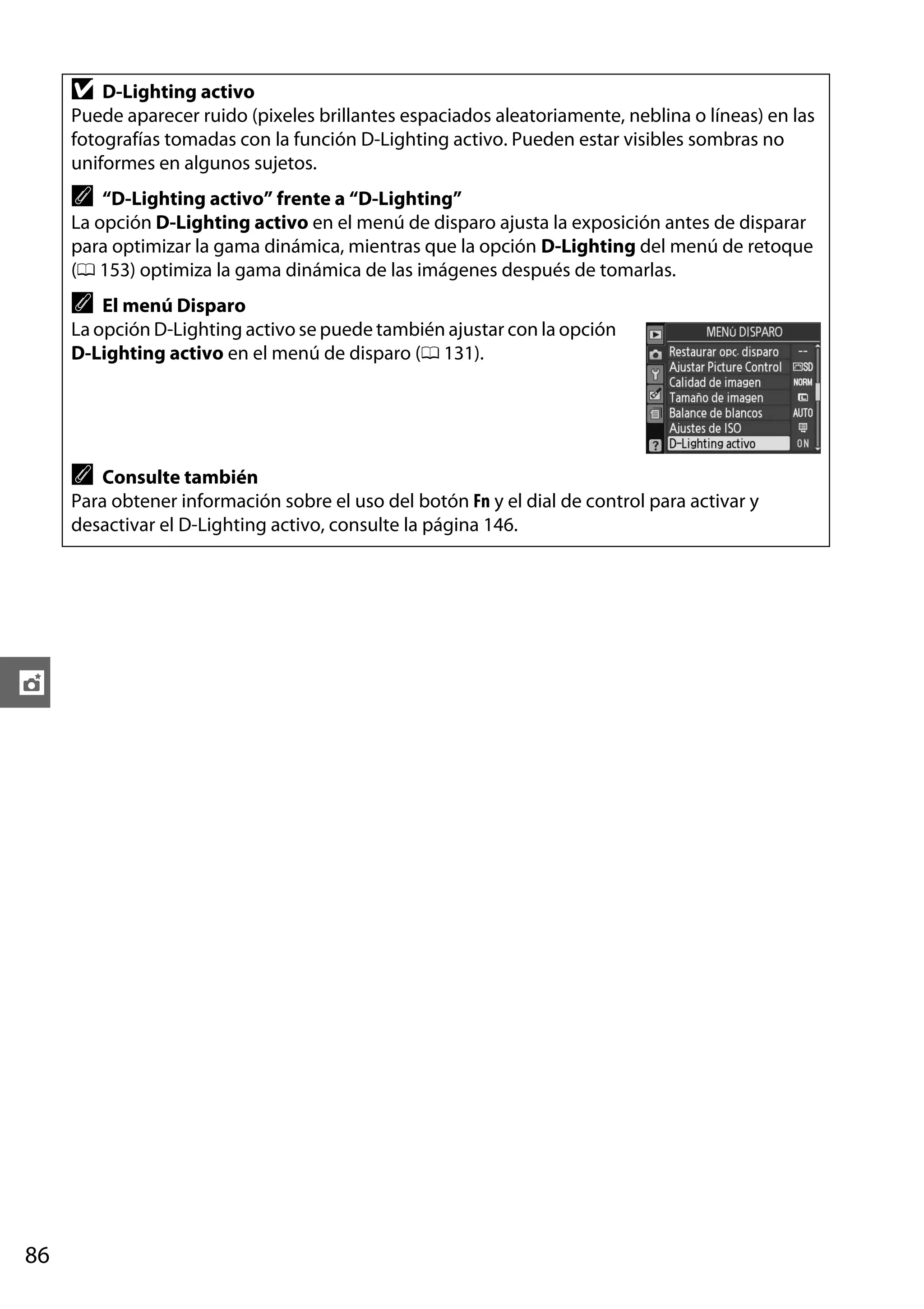 D

D-Lighting activo
Puede aparecer ruido (pixeles brillantes espaciados aleatoriamente, neblina o líneas) en las
fotografías tomadas con la función D-Lighting activo. Pueden estar visibles sombras no
uniformes en algunos sujetos.

A

“D-Lighting activo” frente a “D-Lighting”
La opción D-Lighting activo en el menú de disparo ajusta la exposición antes de disparar
para optimizar la gama dinámica, mientras que la opción D-Lighting del menú de retoque
(0 153) optimiza la gama dinámica de las imágenes después de tomarlas.

A

El menú Disparo
La opción D-Lighting activo se puede también ajustar con la opción
D-Lighting activo en el menú de disparo (0 131).

A

Consulte también
Para obtener información sobre el uso del botón Fn y el dial de control para activar y
desactivar el D-Lighting activo, consulte la página 146.

t

86

 