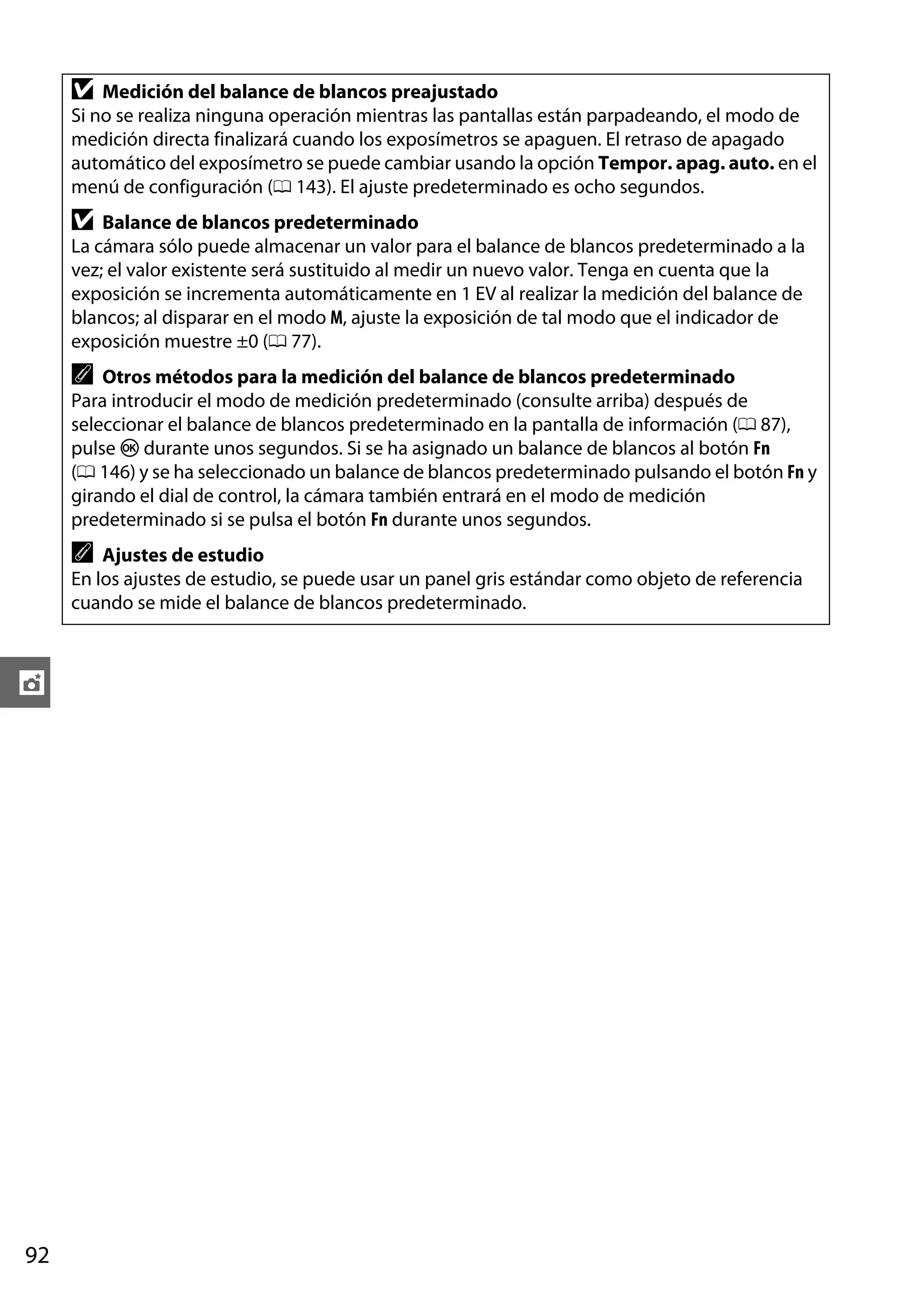 D

Medición del balance de blancos preajustado
Si no se realiza ninguna operación mientras las pantallas están parpadeando, el modo de
medición directa finalizará cuando los exposímetros se apaguen. El retraso de apagado
automático del exposímetro se puede cambiar usando la opción Tempor. apag. auto. en el
menú de configuración (0 143). El ajuste predeterminado es ocho segundos.

D

Balance de blancos predeterminado
La cámara sólo puede almacenar un valor para el balance de blancos predeterminado a la
vez; el valor existente será sustituido al medir un nuevo valor. Tenga en cuenta que la
exposición se incrementa automáticamente en 1 EV al realizar la medición del balance de
blancos; al disparar en el modo M, ajuste la exposición de tal modo que el indicador de
exposición muestre ±0 (0 77).

A Otros métodos para la medición del balance de blancos predeterminado
Para introducir el modo de medición predeterminado (consulte arriba) después de
seleccionar el balance de blancos predeterminado en la pantalla de información (0 87),
pulse J durante unos segundos. Si se ha asignado un balance de blancos al botón Fn
(0 146) y se ha seleccionado un balance de blancos predeterminado pulsando el botón Fn y
girando el dial de control, la cámara también entrará en el modo de medición
predeterminado si se pulsa el botón Fn durante unos segundos.
A

Ajustes de estudio
En los ajustes de estudio, se puede usar un panel gris estándar como objeto de referencia
cuando se mide el balance de blancos predeterminado.

t

92

 