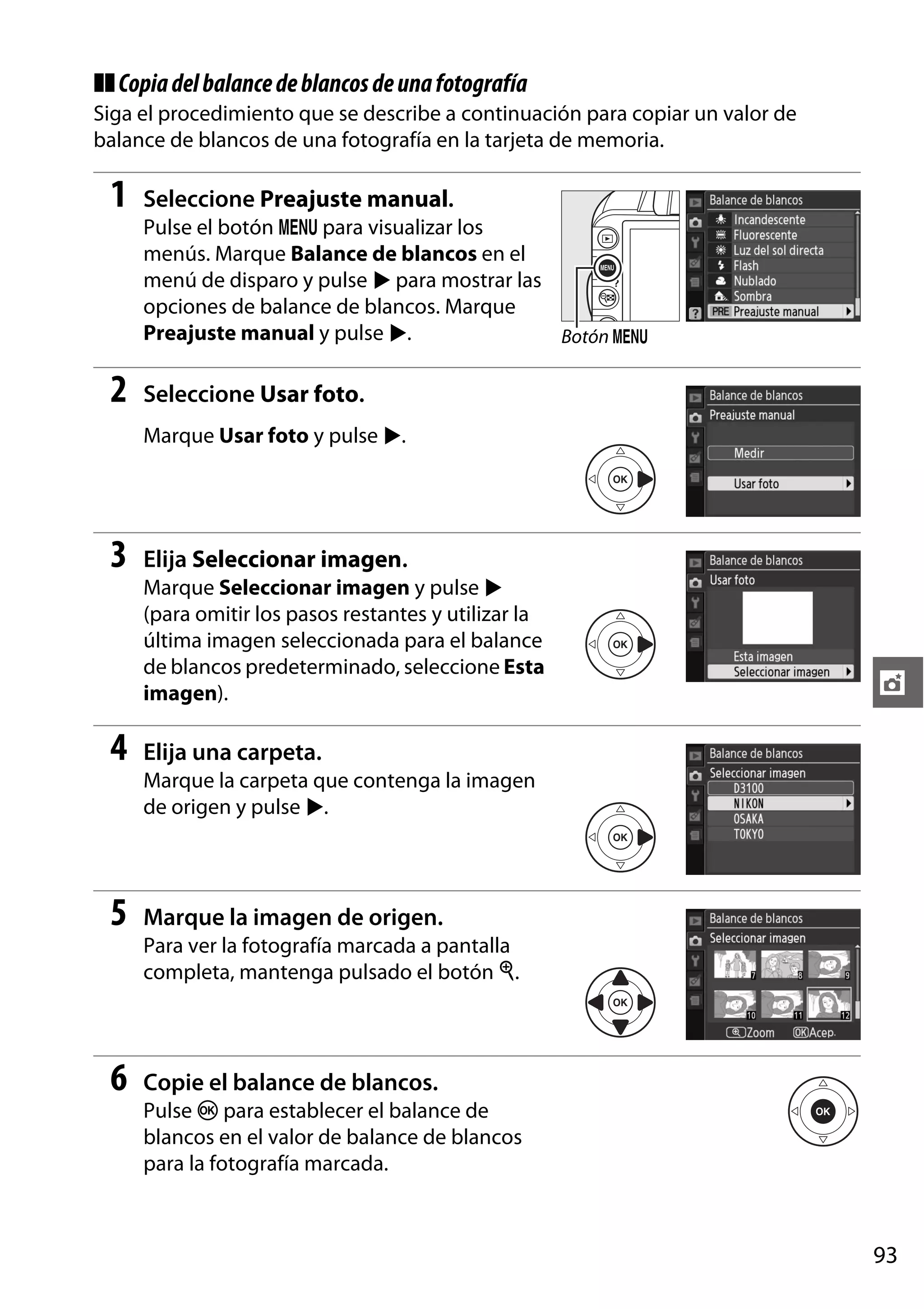 ❚❚ Copia del balance de blancos de una fotografía
Siga el procedimiento que se describe a continuación para copiar un valor de
balance de blancos de una fotografía en la tarjeta de memoria.

1

Seleccione Preajuste manual.
Pulse el botón G para visualizar los
menús. Marque Balance de blancos en el
menú de disparo y pulse 2 para mostrar las
opciones de balance de blancos. Marque
Preajuste manual y pulse 2.
Botón G

2

Seleccione Usar foto.
Marque Usar foto y pulse 2.

3

Elija Seleccionar imagen.
Marque Seleccionar imagen y pulse 2
(para omitir los pasos restantes y utilizar la
última imagen seleccionada para el balance
de blancos predeterminado, seleccione Esta
imagen).

4

t

Elija una carpeta.
Marque la carpeta que contenga la imagen
de origen y pulse 2.

5

Marque la imagen de origen.
Para ver la fotografía marcada a pantalla
completa, mantenga pulsado el botón X.

6

Copie el balance de blancos.
Pulse J para establecer el balance de
blancos en el valor de balance de blancos
para la fotografía marcada.

93

 