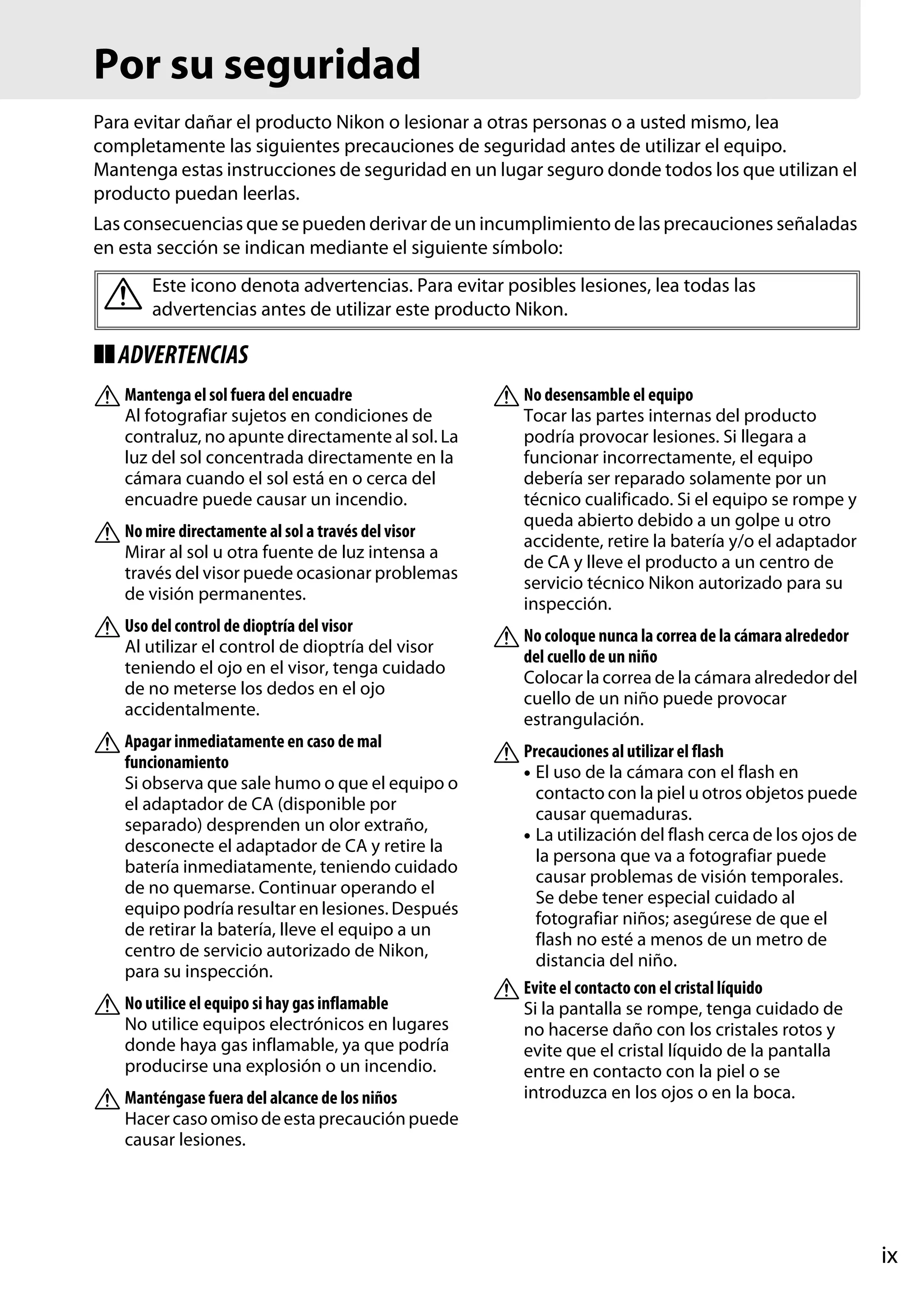 Por su seguridad
Para evitar dañar el producto Nikon o lesionar a otras personas o a usted mismo, lea
completamente las siguientes precauciones de seguridad antes de utilizar el equipo.
Mantenga estas instrucciones de seguridad en un lugar seguro donde todos los que utilizan el
producto puedan leerlas.
Las consecuencias que se pueden derivar de un incumplimiento de las precauciones señaladas
en esta sección se indican mediante el siguiente símbolo:

A Este icono denota advertencias. Para evitar posibles lesiones, lea todas las
advertencias antes de utilizar este producto Nikon.
❚❚ ADVERTENCIAS
A Mantenga el sol fuera del encuadre
Al fotografiar sujetos en condiciones de
contraluz, no apunte directamente al sol. La
luz del sol concentrada directamente en la
cámara cuando el sol está en o cerca del
encuadre puede causar un incendio.

A No mire directamente al sol a través del visor
Mirar al sol u otra fuente de luz intensa a
través del visor puede ocasionar problemas
de visión permanentes.

A Uso del control de dioptría del visor
Al utilizar el control de dioptría del visor
teniendo el ojo en el visor, tenga cuidado
de no meterse los dedos en el ojo
accidentalmente.

A Apagar inmediatamente en caso de mal
funcionamiento
Si observa que sale humo o que el equipo o
el adaptador de CA (disponible por
separado) desprenden un olor extraño,
desconecte el adaptador de CA y retire la
batería inmediatamente, teniendo cuidado
de no quemarse. Continuar operando el
equipo podría resultar en lesiones. Después
de retirar la batería, lleve el equipo a un
centro de servicio autorizado de Nikon,
para su inspección.

A No utilice el equipo si hay gas inflamable
No utilice equipos electrónicos en lugares
donde haya gas inflamable, ya que podría
producirse una explosión o un incendio.

A Manténgase fuera del alcance de los niños

A No desensamble el equipo
Tocar las partes internas del producto
podría provocar lesiones. Si llegara a
funcionar incorrectamente, el equipo
debería ser reparado solamente por un
técnico cualificado. Si el equipo se rompe y
queda abierto debido a un golpe u otro
accidente, retire la batería y/o el adaptador
de CA y lleve el producto a un centro de
servicio técnico Nikon autorizado para su
inspección.

A No coloque nunca la correa de la cámara alrededor
del cuello de un niño
Colocar la correa de la cámara alrededor del
cuello de un niño puede provocar
estrangulación.

A Precauciones al utilizar el flash
• El uso de la cámara con el flash en
contacto con la piel u otros objetos puede
causar quemaduras.
• La utilización del flash cerca de los ojos de
la persona que va a fotografiar puede
causar problemas de visión temporales.
Se debe tener especial cuidado al
fotografiar niños; asegúrese de que el
flash no esté a menos de un metro de
distancia del niño.
Evite el contacto con el cristal líquido
A
Si la pantalla se rompe, tenga cuidado de
no hacerse daño con los cristales rotos y
evite que el cristal líquido de la pantalla
entre en contacto con la piel o se
introduzca en los ojos o en la boca.

Hacer caso omiso de esta precaución puede
causar lesiones.

ix

 