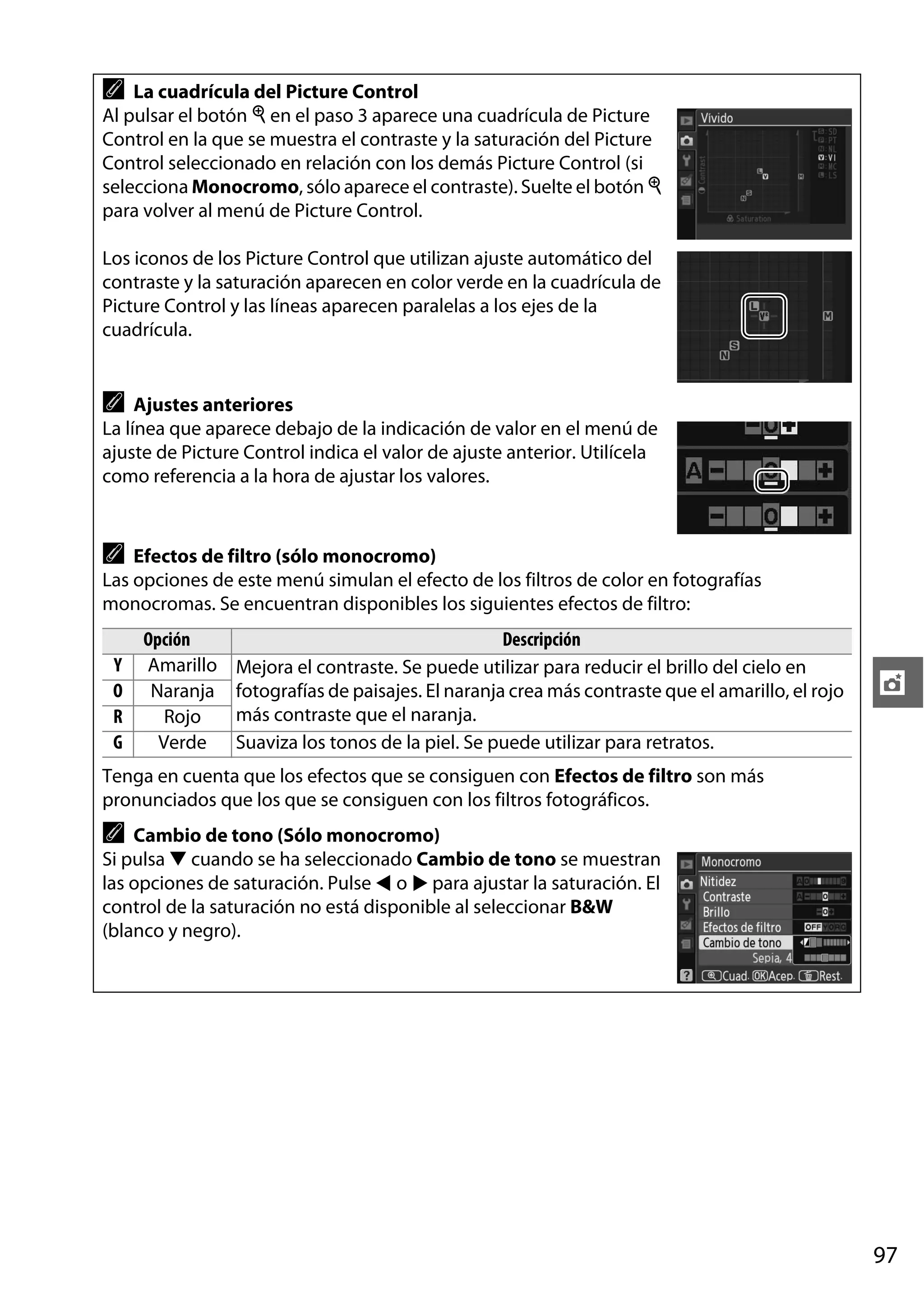 A

La cuadrícula del Picture Control
Al pulsar el botón X en el paso 3 aparece una cuadrícula de Picture
Control en la que se muestra el contraste y la saturación del Picture
Control seleccionado en relación con los demás Picture Control (si
selecciona Monocromo, sólo aparece el contraste). Suelte el botón X
para volver al menú de Picture Control.
Los iconos de los Picture Control que utilizan ajuste automático del
contraste y la saturación aparecen en color verde en la cuadrícula de
Picture Control y las líneas aparecen paralelas a los ejes de la
cuadrícula.

A

Ajustes anteriores
La línea que aparece debajo de la indicación de valor en el menú de
ajuste de Picture Control indica el valor de ajuste anterior. Utilícela
como referencia a la hora de ajustar los valores.

A

Efectos de filtro (sólo monocromo)
Las opciones de este menú simulan el efecto de los filtros de color en fotografías
monocromas. Se encuentran disponibles los siguientes efectos de filtro:
Y
O
R
G

Opción
Amarillo
Naranja
Rojo
Verde

Descripción
Mejora el contraste. Se puede utilizar para reducir el brillo del cielo en
fotografías de paisajes. El naranja crea más contraste que el amarillo, el rojo
más contraste que el naranja.
Suaviza los tonos de la piel. Se puede utilizar para retratos.

t

Tenga en cuenta que los efectos que se consiguen con Efectos de filtro son más
pronunciados que los que se consiguen con los filtros fotográficos.

A

Cambio de tono (Sólo monocromo)
Si pulsa 3 cuando se ha seleccionado Cambio de tono se muestran
las opciones de saturación. Pulse 4 o 2 para ajustar la saturación. El
control de la saturación no está disponible al seleccionar B&W
(blanco y negro).

97

 