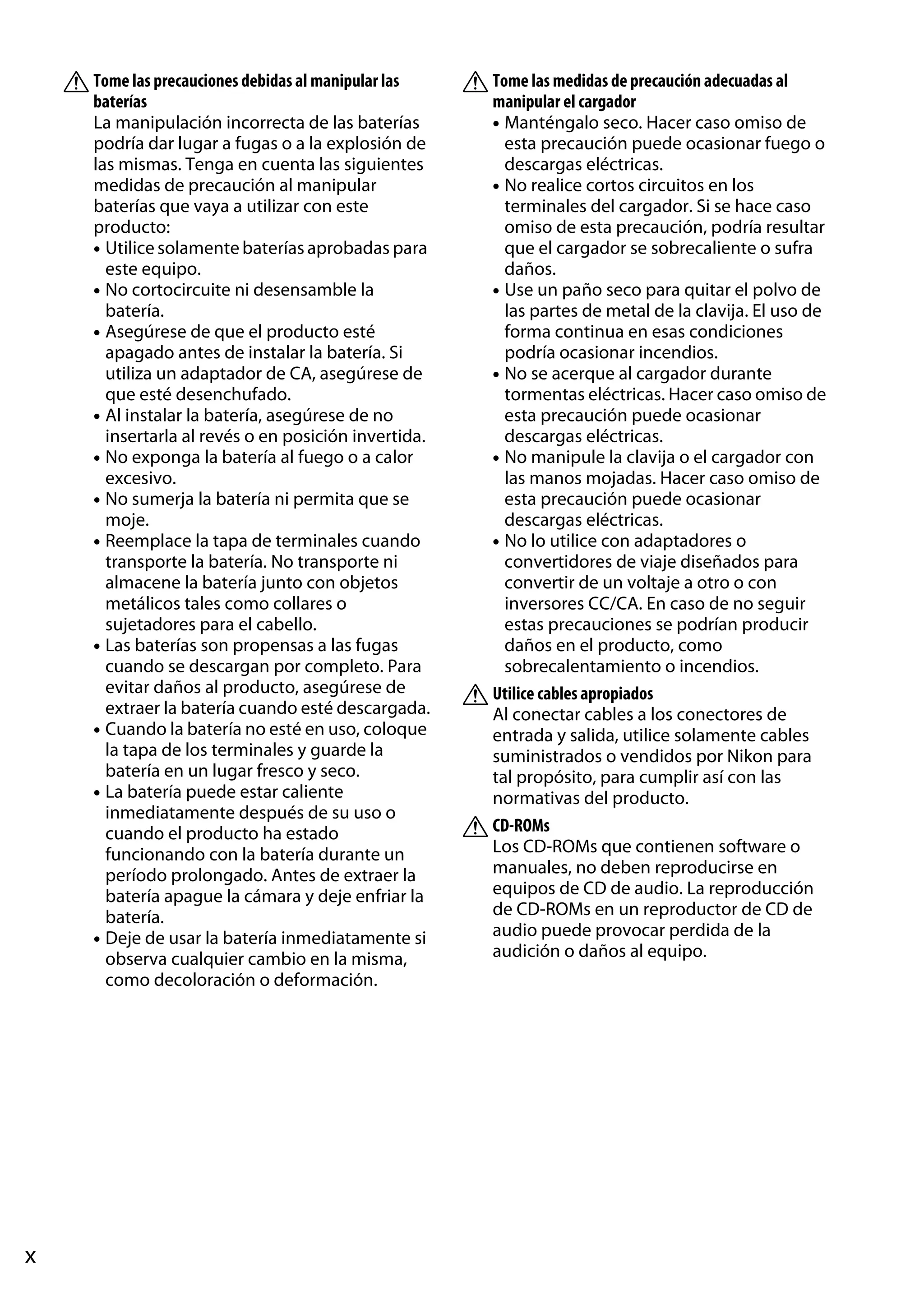 A Tome las precauciones debidas al manipular las
baterías
La manipulación incorrecta de las baterías
podría dar lugar a fugas o a la explosión de
las mismas. Tenga en cuenta las siguientes
medidas de precaución al manipular
baterías que vaya a utilizar con este
producto:
• Utilice solamente baterías aprobadas para
este equipo.
• No cortocircuite ni desensamble la
batería.
• Asegúrese de que el producto esté
apagado antes de instalar la batería. Si
utiliza un adaptador de CA, asegúrese de
que esté desenchufado.
• Al instalar la batería, asegúrese de no
insertarla al revés o en posición invertida.
• No exponga la batería al fuego o a calor
excesivo.
• No sumerja la batería ni permita que se
moje.
• Reemplace la tapa de terminales cuando
transporte la batería. No transporte ni
almacene la batería junto con objetos
metálicos tales como collares o
sujetadores para el cabello.
• Las baterías son propensas a las fugas
cuando se descargan por completo. Para
evitar daños al producto, asegúrese de
extraer la batería cuando esté descargada.
• Cuando la batería no esté en uso, coloque
la tapa de los terminales y guarde la
batería en un lugar fresco y seco.
• La batería puede estar caliente
inmediatamente después de su uso o
cuando el producto ha estado
funcionando con la batería durante un
período prolongado. Antes de extraer la
batería apague la cámara y deje enfriar la
batería.
• Deje de usar la batería inmediatamente si
observa cualquier cambio en la misma,
como decoloración o deformación.

x

A Tome las medidas de precaución adecuadas al
manipular el cargador
• Manténgalo seco. Hacer caso omiso de
esta precaución puede ocasionar fuego o
descargas eléctricas.
• No realice cortos circuitos en los
terminales del cargador. Si se hace caso
omiso de esta precaución, podría resultar
que el cargador se sobrecaliente o sufra
daños.
• Use un paño seco para quitar el polvo de
las partes de metal de la clavija. El uso de
forma continua en esas condiciones
podría ocasionar incendios.
• No se acerque al cargador durante
tormentas eléctricas. Hacer caso omiso de
esta precaución puede ocasionar
descargas eléctricas.
• No manipule la clavija o el cargador con
las manos mojadas. Hacer caso omiso de
esta precaución puede ocasionar
descargas eléctricas.
• No lo utilice con adaptadores o
convertidores de viaje diseñados para
convertir de un voltaje a otro o con
inversores CC/CA. En caso de no seguir
estas precauciones se podrían producir
daños en el producto, como
sobrecalentamiento o incendios.
A Utilice cables apropiados
Al conectar cables a los conectores de
entrada y salida, utilice solamente cables
suministrados o vendidos por Nikon para
tal propósito, para cumplir así con las
normativas del producto.
A CD-ROMs
Los CD-ROMs que contienen software o
manuales, no deben reproducirse en
equipos de CD de audio. La reproducción
de CD-ROMs en un reproductor de CD de
audio puede provocar perdida de la
audición o daños al equipo.

 