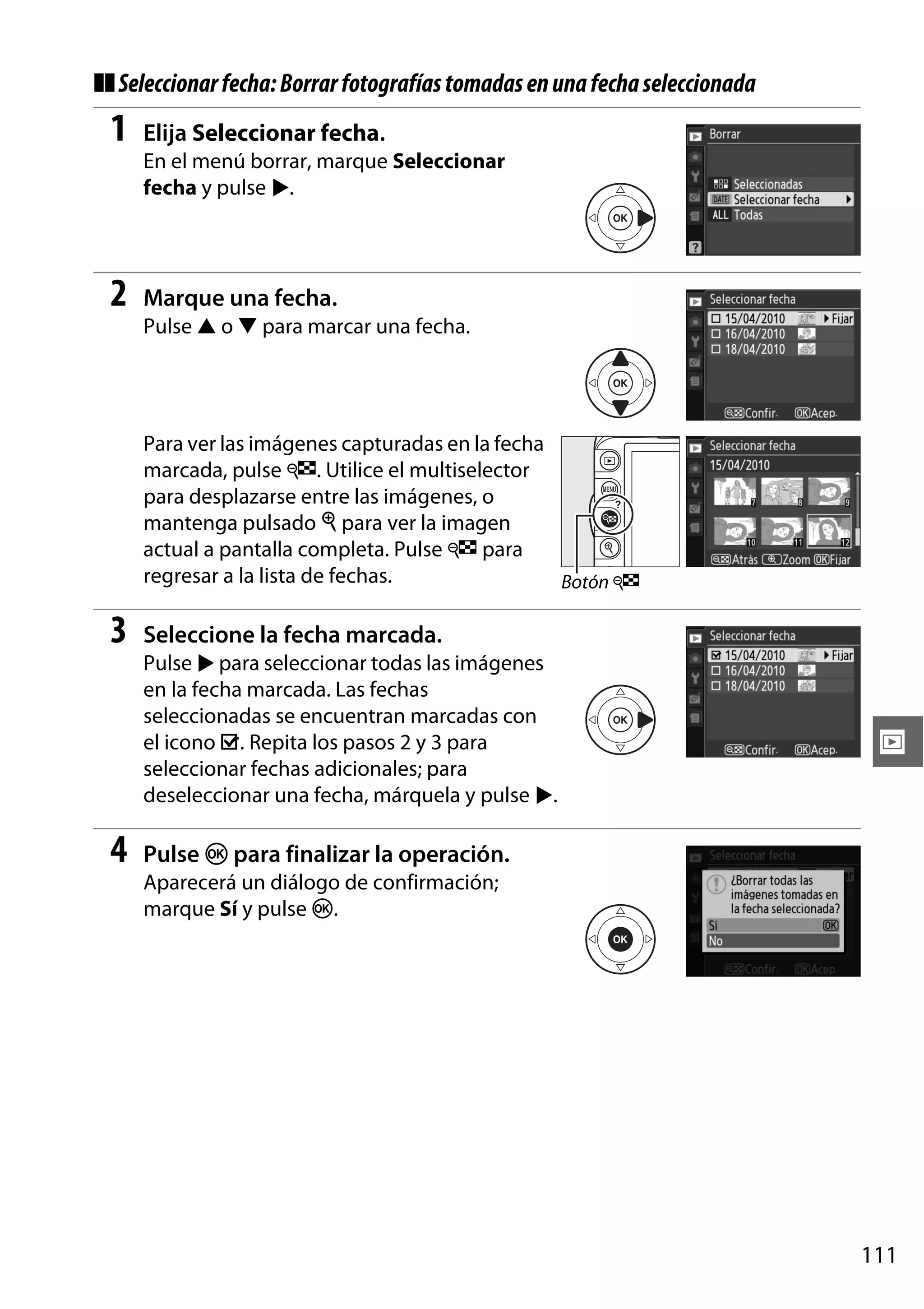 ❚❚ Seleccionar fecha: Borrar fotografías tomadas en una fecha seleccionada

1

Elija Seleccionar fecha.
En el menú borrar, marque Seleccionar
fecha y pulse 2.

2

Marque una fecha.
Pulse 1 o 3 para marcar una fecha.

Para ver las imágenes capturadas en la fecha
marcada, pulse W. Utilice el multiselector
para desplazarse entre las imágenes, o
mantenga pulsado X para ver la imagen
actual a pantalla completa. Pulse W para
regresar a la lista de fechas.
Botón W

3

Seleccione la fecha marcada.
Pulse 2 para seleccionar todas las imágenes
en la fecha marcada. Las fechas
seleccionadas se encuentran marcadas con
el icono M. Repita los pasos 2 y 3 para
seleccionar fechas adicionales; para
deseleccionar una fecha, márquela y pulse 2.

4

I

Pulse J para finalizar la operación.
Aparecerá un diálogo de confirmación;
marque Sí y pulse J.

111

 