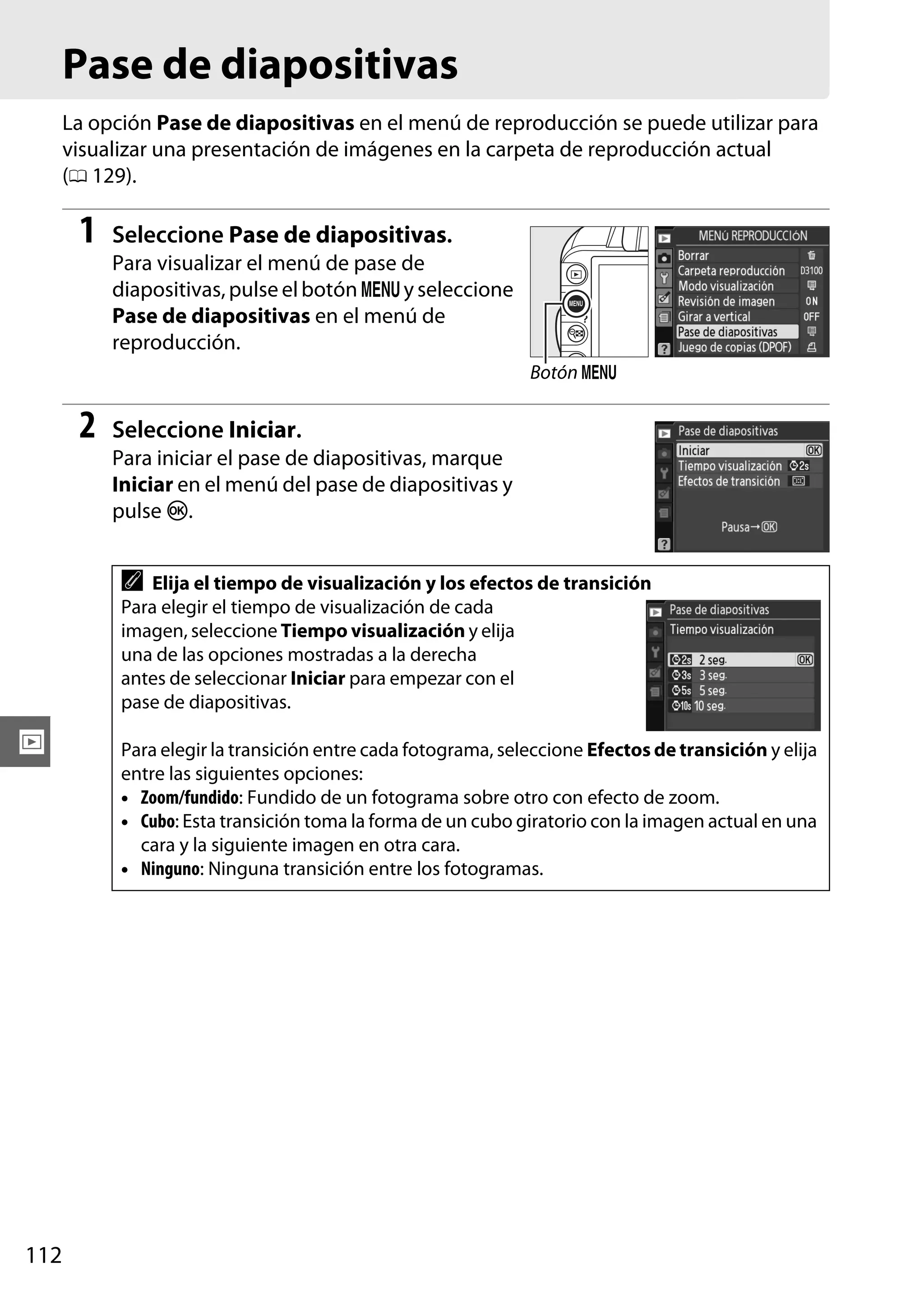 Pase de diapositivas
La opción Pase de diapositivas en el menú de reproducción se puede utilizar para
visualizar una presentación de imágenes en la carpeta de reproducción actual
(0 129).

1

Seleccione Pase de diapositivas.
Para visualizar el menú de pase de
diapositivas, pulse el botón G y seleccione
Pase de diapositivas en el menú de
reproducción.
Botón G

2

Seleccione Iniciar.
Para iniciar el pase de diapositivas, marque
Iniciar en el menú del pase de diapositivas y
pulse J.

A Elija el tiempo de visualización y los efectos de transición
Para elegir el tiempo de visualización de cada
imagen, seleccione Tiempo visualización y elija
una de las opciones mostradas a la derecha
antes de seleccionar Iniciar para empezar con el
pase de diapositivas.

I

112

Para elegir la transición entre cada fotograma, seleccione Efectos de transición y elija
entre las siguientes opciones:
• Zoom/fundido: Fundido de un fotograma sobre otro con efecto de zoom.
• Cubo: Esta transición toma la forma de un cubo giratorio con la imagen actual en una
cara y la siguiente imagen en otra cara.
• Ninguno: Ninguna transición entre los fotogramas.

 