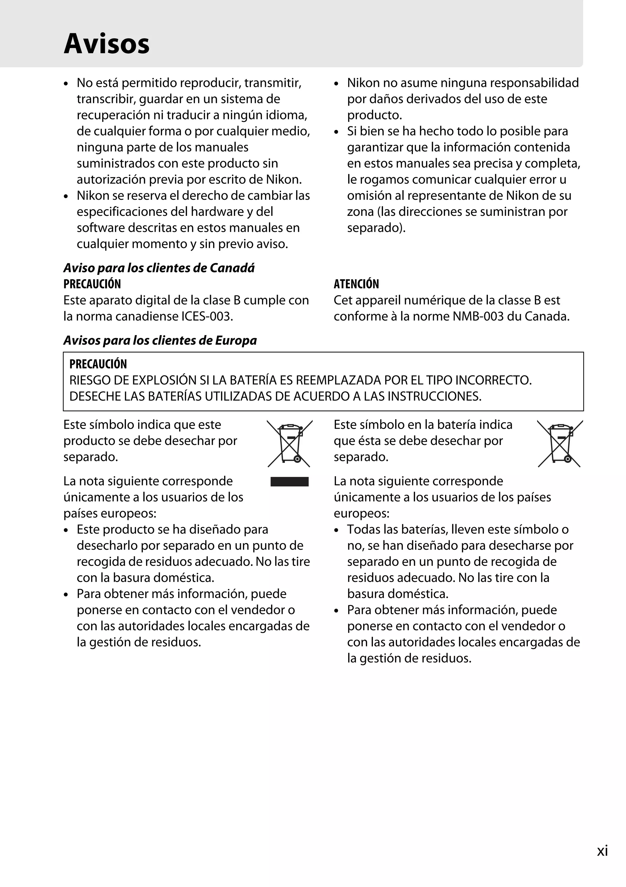 Avisos
• No está permitido reproducir, transmitir,
transcribir, guardar en un sistema de
recuperación ni traducir a ningún idioma,
de cualquier forma o por cualquier medio,
ninguna parte de los manuales
suministrados con este producto sin
autorización previa por escrito de Nikon.
• Nikon se reserva el derecho de cambiar las
especificaciones del hardware y del
software descritas en estos manuales en
cualquier momento y sin previo aviso.
Aviso para los clientes de Canadá
PRECAUCIÓN
Este aparato digital de la clase B cumple con
la norma canadiense ICES-003.

• Nikon no asume ninguna responsabilidad
por daños derivados del uso de este
producto.
• Si bien se ha hecho todo lo posible para
garantizar que la información contenida
en estos manuales sea precisa y completa,
le rogamos comunicar cualquier error u
omisión al representante de Nikon de su
zona (las direcciones se suministran por
separado).

ATENCIÓN
Cet appareil numérique de la classe B est
conforme à la norme NMB-003 du Canada.

Avisos para los clientes de Europa
PRECAUCIÓN
RIESGO DE EXPLOSIÓN SI LA BATERÍA ES REEMPLAZADA POR EL TIPO INCORRECTO.
DESECHE LAS BATERÍAS UTILIZADAS DE ACUERDO A LAS INSTRUCCIONES.
Este símbolo indica que este
producto se debe desechar por
separado.

Este símbolo en la batería indica
que ésta se debe desechar por
separado.

La nota siguiente corresponde
únicamente a los usuarios de los
países europeos:
• Este producto se ha diseñado para
desecharlo por separado en un punto de
recogida de residuos adecuado. No las tire
con la basura doméstica.
• Para obtener más información, puede
ponerse en contacto con el vendedor o
con las autoridades locales encargadas de
la gestión de residuos.

La nota siguiente corresponde
únicamente a los usuarios de los países
europeos:
• Todas las baterías, lleven este símbolo o
no, se han diseñado para desecharse por
separado en un punto de recogida de
residuos adecuado. No las tire con la
basura doméstica.
• Para obtener más información, puede
ponerse en contacto con el vendedor o
con las autoridades locales encargadas de
la gestión de residuos.

xi

 