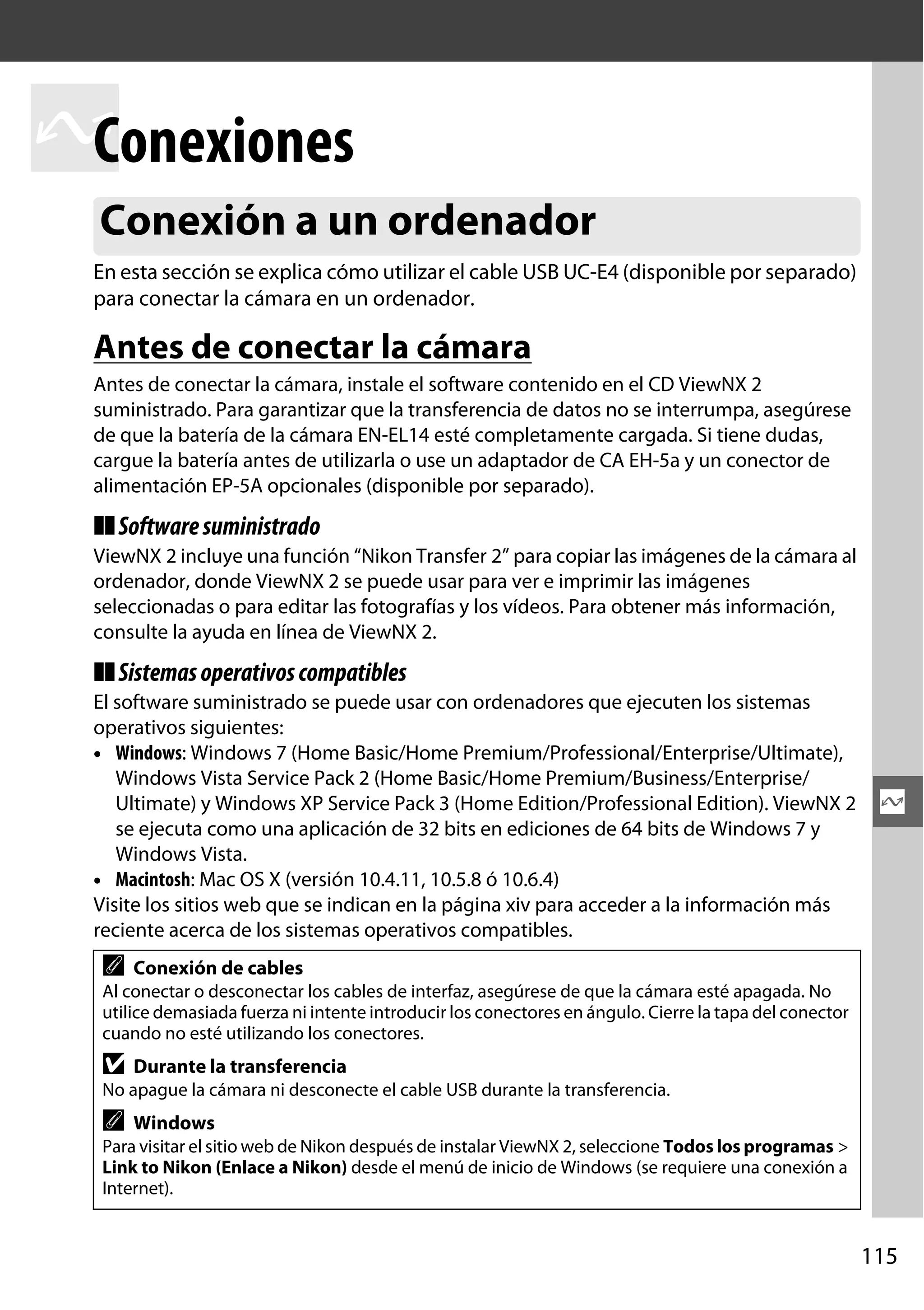 Conexiones
Q
Conexión a un ordenador
En esta sección se explica cómo utilizar el cable USB UC-E4 (disponible por separado)
para conectar la cámara en un ordenador.

Antes de conectar la cámara
Antes de conectar la cámara, instale el software contenido en el CD ViewNX 2
suministrado. Para garantizar que la transferencia de datos no se interrumpa, asegúrese
de que la batería de la cámara EN-EL14 esté completamente cargada. Si tiene dudas,
cargue la batería antes de utilizarla o use un adaptador de CA EH-5a y un conector de
alimentación EP-5A opcionales (disponible por separado).

❚❚ Software suministrado
ViewNX 2 incluye una función “Nikon Transfer 2” para copiar las imágenes de la cámara al
ordenador, donde ViewNX 2 se puede usar para ver e imprimir las imágenes
seleccionadas o para editar las fotografías y los vídeos. Para obtener más información,
consulte la ayuda en línea de ViewNX 2.

❚❚ Sistemas operativos compatibles
El software suministrado se puede usar con ordenadores que ejecuten los sistemas
operativos siguientes:
• Windows: Windows 7 (Home Basic/Home Premium/Professional/Enterprise/Ultimate),
Windows Vista Service Pack 2 (Home Basic/Home Premium/Business/Enterprise/
Ultimate) y Windows XP Service Pack 3 (Home Edition/Professional Edition). ViewNX 2
se ejecuta como una aplicación de 32 bits en ediciones de 64 bits de Windows 7 y
Windows Vista.
• Macintosh: Mac OS X (versión 10.4.11, 10.5.8 ó 10.6.4)
Visite los sitios web que se indican en la página xiv para acceder a la información más
reciente acerca de los sistemas operativos compatibles.

A

Q

Conexión de cables

Al conectar o desconectar los cables de interfaz, asegúrese de que la cámara esté apagada. No
utilice demasiada fuerza ni intente introducir los conectores en ángulo. Cierre la tapa del conector
cuando no esté utilizando los conectores.

D

Durante la transferencia

No apague la cámara ni desconecte el cable USB durante la transferencia.

A

Windows

Para visitar el sitio web de Nikon después de instalar ViewNX 2, seleccione Todos los programas >
Link to Nikon (Enlace a Nikon) desde el menú de inicio de Windows (se requiere una conexión a
Internet).

115

 
