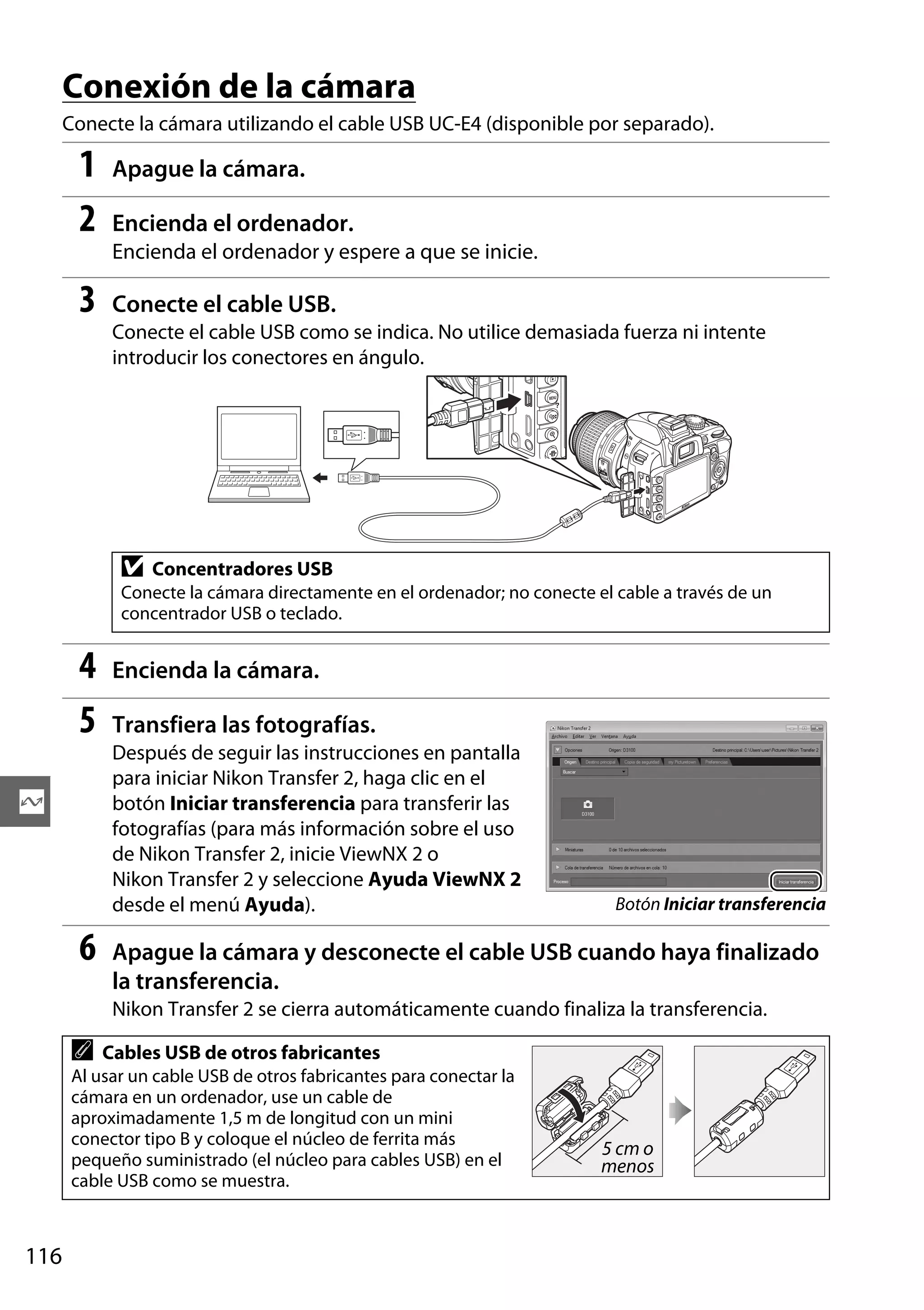 Conexión de la cámara
Conecte la cámara utilizando el cable USB UC-E4 (disponible por separado).

1
2

Apague la cámara.
Encienda el ordenador.
Encienda el ordenador y espere a que se inicie.

3

Conecte el cable USB.
Conecte el cable USB como se indica. No utilice demasiada fuerza ni intente
introducir los conectores en ángulo.

D

Concentradores USB

Conecte la cámara directamente en el ordenador; no conecte el cable a través de un
concentrador USB o teclado.

4
5

Encienda la cámara.
Transfiera las fotografías.
Después de seguir las instrucciones en pantalla
para iniciar Nikon Transfer 2, haga clic en el
botón Iniciar transferencia para transferir las
fotografías (para más información sobre el uso
de Nikon Transfer 2, inicie ViewNX 2 o
Nikon Transfer 2 y seleccione Ayuda ViewNX 2
desde el menú Ayuda).

Q

6

Botón Iniciar transferencia

Apague la cámara y desconecte el cable USB cuando haya finalizado
la transferencia.
Nikon Transfer 2 se cierra automáticamente cuando finaliza la transferencia.

A

Cables USB de otros fabricantes

Al usar un cable USB de otros fabricantes para conectar la
cámara en un ordenador, use un cable de
aproximadamente 1,5 m de longitud con un mini
conector tipo B y coloque el núcleo de ferrita más
pequeño suministrado (el núcleo para cables USB) en el
cable USB como se muestra.

116

5 cm o
menos

 