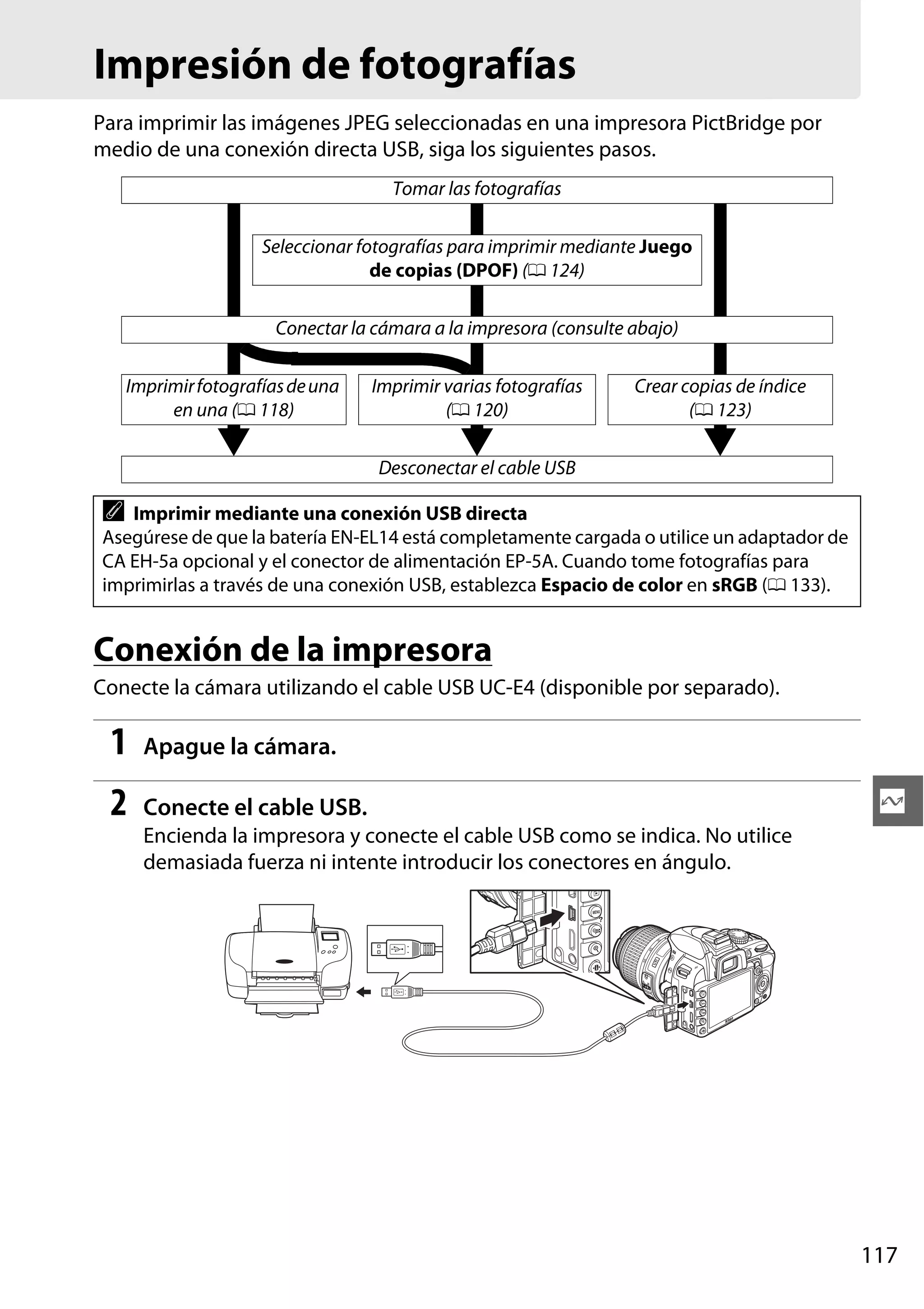 Impresión de fotografías
Para imprimir las imágenes JPEG seleccionadas en una impresora PictBridge por
medio de una conexión directa USB, siga los siguientes pasos.
Tomar las fotografías
Seleccionar fotografías para imprimir mediante Juego
de copias (DPOF) (0 124)
Conectar la cámara a la impresora (consulte abajo)
Imprimir fotografías de una
en una (0 118)

Imprimir varias fotografías
(0 120)

Crear copias de índice
(0 123)

Desconectar el cable USB

A

Imprimir mediante una conexión USB directa
Asegúrese de que la batería EN-EL14 está completamente cargada o utilice un adaptador de
CA EH-5a opcional y el conector de alimentación EP-5A. Cuando tome fotografías para
imprimirlas a través de una conexión USB, establezca Espacio de color en sRGB (0 133).

Conexión de la impresora
Conecte la cámara utilizando el cable USB UC-E4 (disponible por separado).

1

Apague la cámara.

2

Conecte el cable USB.

Q

Encienda la impresora y conecte el cable USB como se indica. No utilice
demasiada fuerza ni intente introducir los conectores en ángulo.

117

 