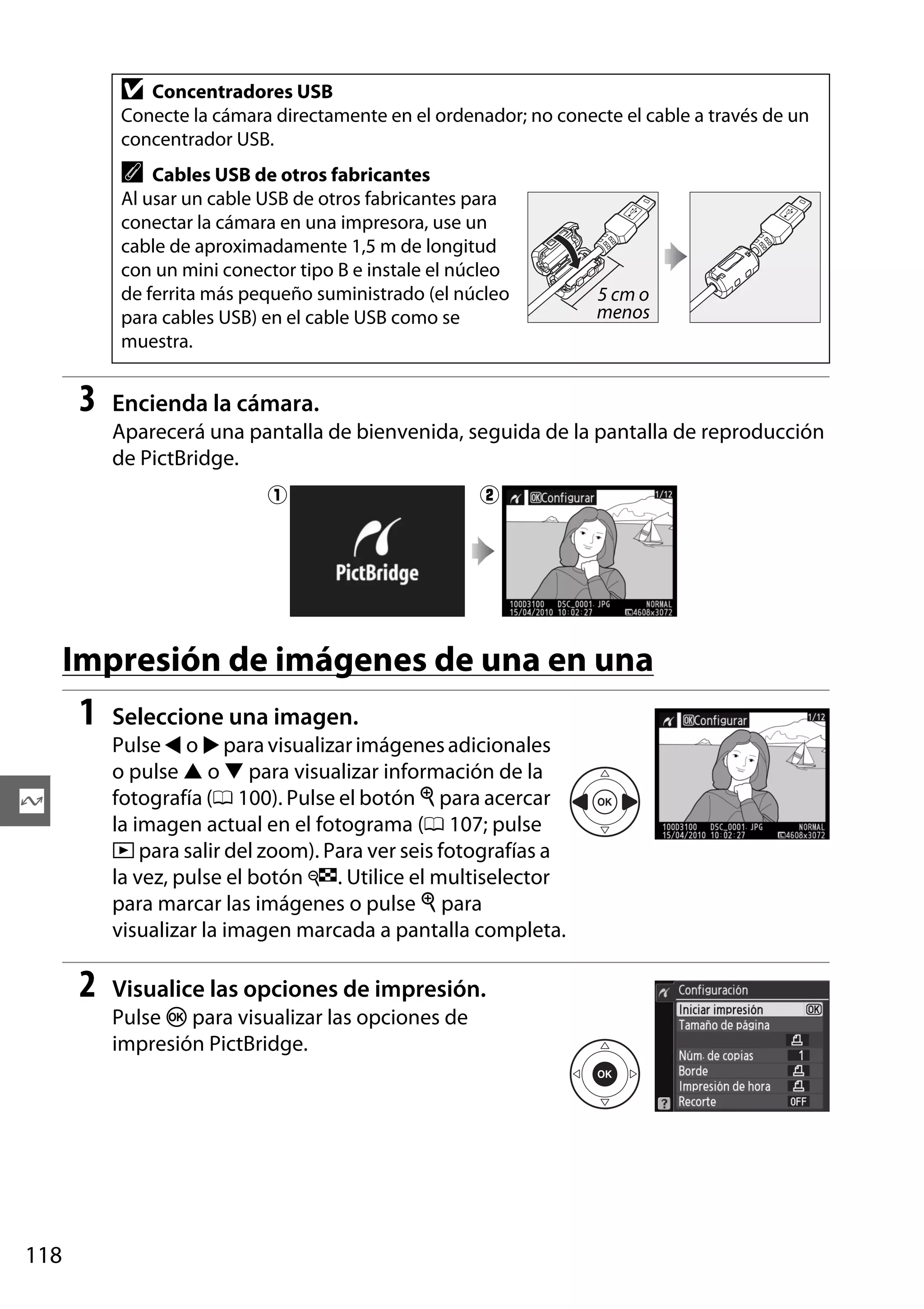 D

Concentradores USB
Conecte la cámara directamente en el ordenador; no conecte el cable a través de un
concentrador USB.

A

Cables USB de otros fabricantes
Al usar un cable USB de otros fabricantes para
conectar la cámara en una impresora, use un
cable de aproximadamente 1,5 m de longitud
con un mini conector tipo B e instale el núcleo
de ferrita más pequeño suministrado (el núcleo
para cables USB) en el cable USB como se
muestra.

3

5 cm o
menos

Encienda la cámara.
Aparecerá una pantalla de bienvenida, seguida de la pantalla de reproducción
de PictBridge.
q

w

Impresión de imágenes de una en una

1

Seleccione una imagen.
Pulse 4 o 2 para visualizar imágenes adicionales
o pulse 1 o 3 para visualizar información de la
fotografía (0 100). Pulse el botón X para acercar
la imagen actual en el fotograma (0 107; pulse
K para salir del zoom). Para ver seis fotografías a
la vez, pulse el botón W. Utilice el multiselector
para marcar las imágenes o pulse X para
visualizar la imagen marcada a pantalla completa.

Q

2

Visualice las opciones de impresión.
Pulse J para visualizar las opciones de
impresión PictBridge.

118

 
