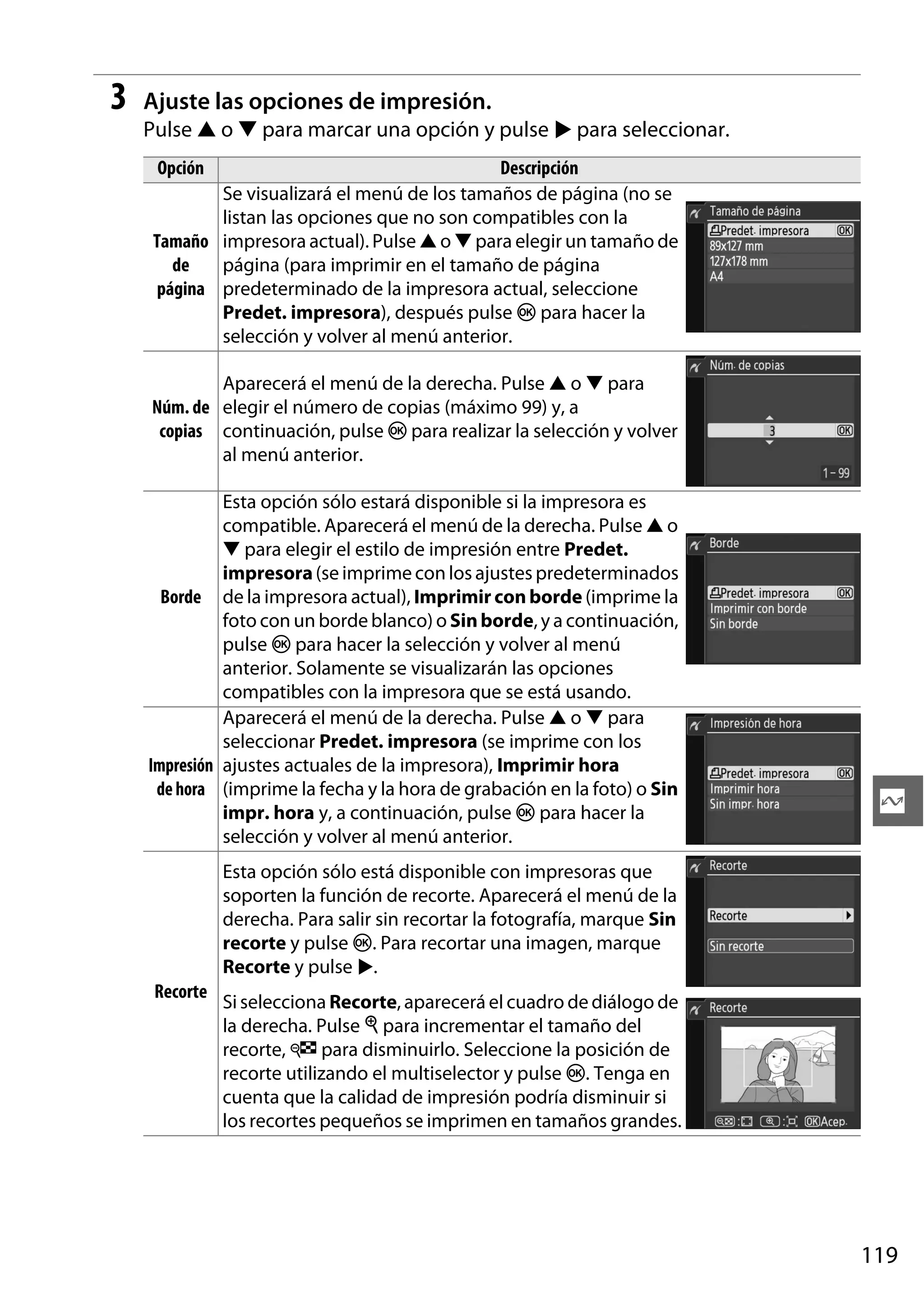 3

Ajuste las opciones de impresión.
Pulse 1 o 3 para marcar una opción y pulse 2 para seleccionar.
Opción

Descripción
Se visualizará el menú de los tamaños de página (no se
listan las opciones que no son compatibles con la
Tamaño impresora actual). Pulse 1 o 3 para elegir un tamaño de
de
página (para imprimir en el tamaño de página
página predeterminado de la impresora actual, seleccione
Predet. impresora), después pulse J para hacer la
selección y volver al menú anterior.
Aparecerá el menú de la derecha. Pulse 1 o 3 para
Núm. de elegir el número de copias (máximo 99) y, a
copias continuación, pulse J para realizar la selección y volver
al menú anterior.
Esta opción sólo estará disponible si la impresora es
compatible. Aparecerá el menú de la derecha. Pulse 1 o
3 para elegir el estilo de impresión entre Predet.
impresora (se imprime con los ajustes predeterminados
Borde de la impresora actual), Imprimir con borde (imprime la
foto con un borde blanco) o Sin borde, y a continuación,
pulse J para hacer la selección y volver al menú
anterior. Solamente se visualizarán las opciones
compatibles con la impresora que se está usando.
Aparecerá el menú de la derecha. Pulse 1 o 3 para
seleccionar Predet. impresora (se imprime con los
Impresión ajustes actuales de la impresora), Imprimir hora
de hora (imprime la fecha y la hora de grabación en la foto) o Sin
impr. hora y, a continuación, pulse J para hacer la
selección y volver al menú anterior.

Q

Esta opción sólo está disponible con impresoras que
soporten la función de recorte. Aparecerá el menú de la
derecha. Para salir sin recortar la fotografía, marque Sin
recorte y pulse J. Para recortar una imagen, marque
Recorte y pulse 2.
Recorte

Si selecciona Recorte, aparecerá el cuadro de diálogo de
la derecha. Pulse X para incrementar el tamaño del
recorte, W para disminuirlo. Seleccione la posición de
recorte utilizando el multiselector y pulse J. Tenga en
cuenta que la calidad de impresión podría disminuir si
los recortes pequeños se imprimen en tamaños grandes.

119

 