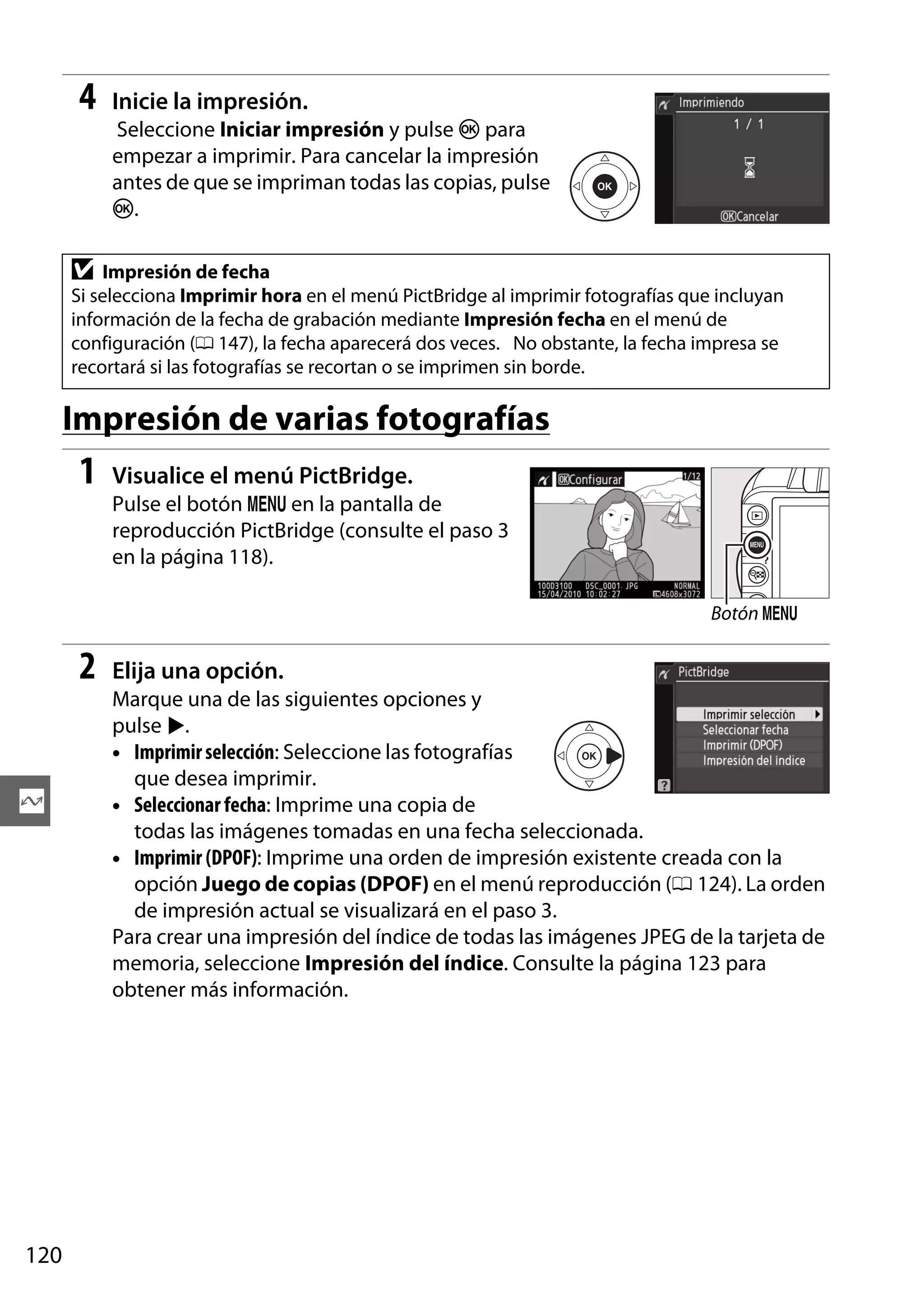 4

Inicie la impresión.
Seleccione Iniciar impresión y pulse J para
empezar a imprimir. Para cancelar la impresión
antes de que se impriman todas las copias, pulse
J.

D

Impresión de fecha
Si selecciona Imprimir hora en el menú PictBridge al imprimir fotografías que incluyan
información de la fecha de grabación mediante Impresión fecha en el menú de
configuración (0 147), la fecha aparecerá dos veces. No obstante, la fecha impresa se
recortará si las fotografías se recortan o se imprimen sin borde.

Impresión de varias fotografías

1

Visualice el menú PictBridge.
Pulse el botón G en la pantalla de
reproducción PictBridge (consulte el paso 3
en la página 118).
Botón G

2

Q

120

Elija una opción.
Marque una de las siguientes opciones y
pulse 2.
• Imprimir selección: Seleccione las fotografías
que desea imprimir.
• Seleccionar fecha: Imprime una copia de
todas las imágenes tomadas en una fecha seleccionada.
• Imprimir (DPOF): Imprime una orden de impresión existente creada con la
opción Juego de copias (DPOF) en el menú reproducción (0 124). La orden
de impresión actual se visualizará en el paso 3.
Para crear una impresión del índice de todas las imágenes JPEG de la tarjeta de
memoria, seleccione Impresión del índice. Consulte la página 123 para
obtener más información.

 
