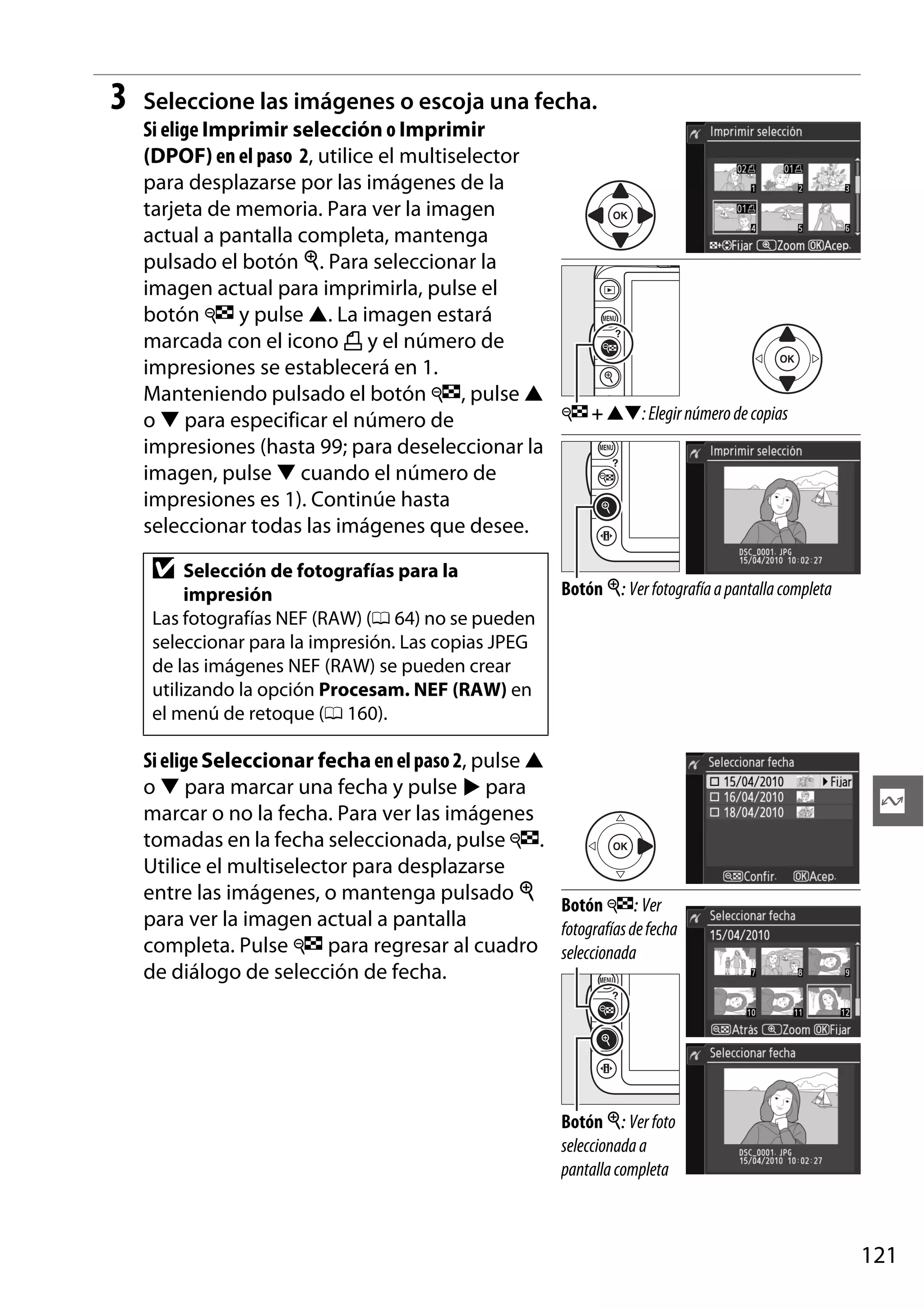 3

Seleccione las imágenes o escoja una fecha.
Si elige Imprimir selección o Imprimir
(DPOF) en el paso 2, utilice el multiselector
para desplazarse por las imágenes de la
tarjeta de memoria. Para ver la imagen
actual a pantalla completa, mantenga
pulsado el botón X. Para seleccionar la
imagen actual para imprimirla, pulse el
botón W y pulse 1. La imagen estará
marcada con el icono Z y el número de
impresiones se establecerá en 1.
Manteniendo pulsado el botón W, pulse 1
W + 13: Elegir número de copias
o 3 para especificar el número de
impresiones (hasta 99; para deseleccionar la
imagen, pulse 3 cuando el número de
impresiones es 1). Continúe hasta
seleccionar todas las imágenes que desee.

D

Selección de fotografías para la
impresión
Las fotografías NEF (RAW) (0 64) no se pueden
seleccionar para la impresión. Las copias JPEG
de las imágenes NEF (RAW) se pueden crear
utilizando la opción Procesam. NEF (RAW) en
el menú de retoque (0 160).

Botón X: Ver fotografía a pantalla completa

Si elige Seleccionar fecha en el paso 2, pulse 1
o 3 para marcar una fecha y pulse 2 para
marcar o no la fecha. Para ver las imágenes
tomadas en la fecha seleccionada, pulse W.
Utilice el multiselector para desplazarse
entre las imágenes, o mantenga pulsado X
Botón W: Ver
para ver la imagen actual a pantalla
fotografías de fecha
completa. Pulse W para regresar al cuadro seleccionada
de diálogo de selección de fecha.

Q

Botón X: Ver foto
seleccionada a
pantalla completa

121

 