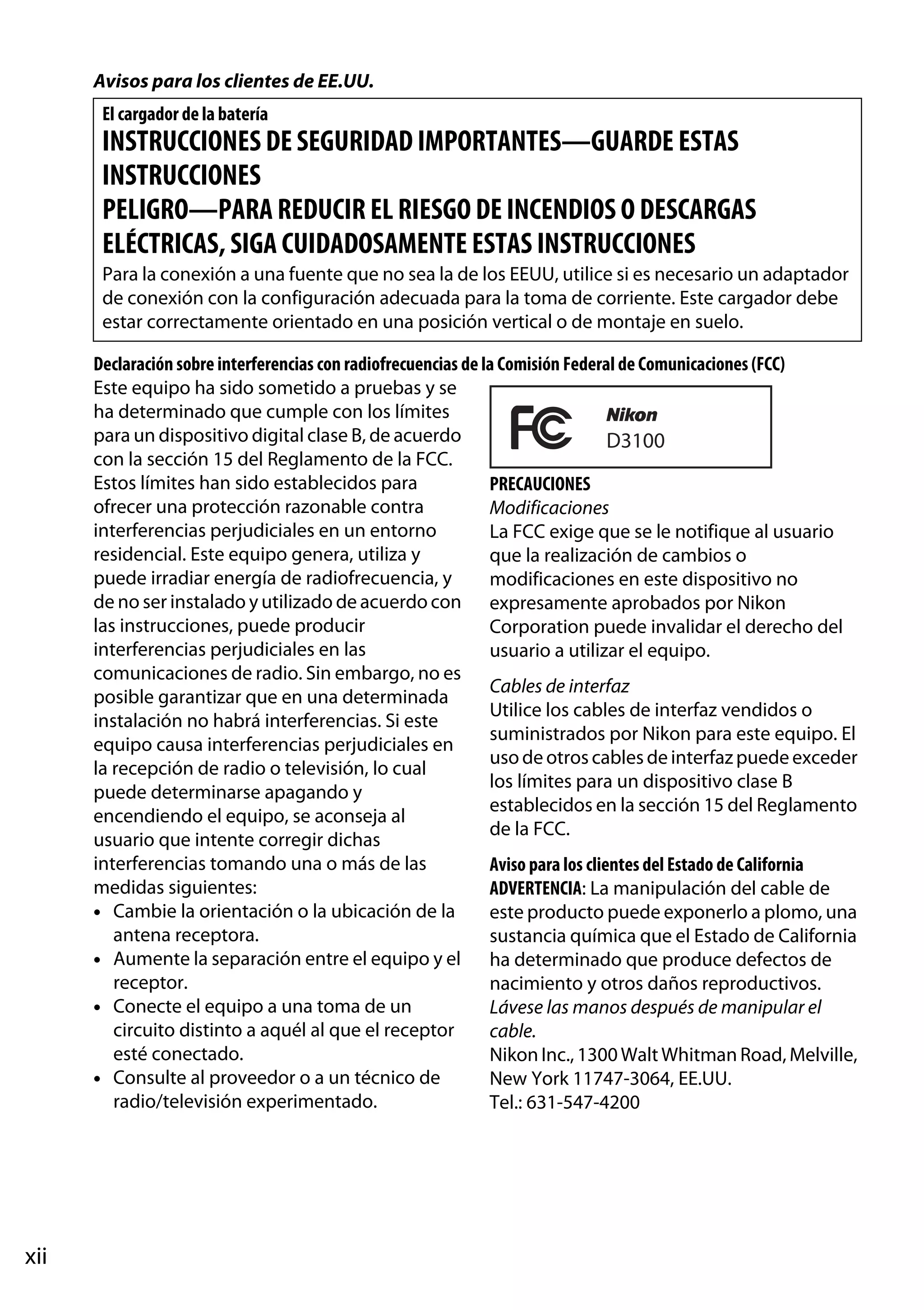 Avisos para los clientes de EE.UU.
El cargador de la batería

INSTRUCCIONES DE SEGURIDAD IMPORTANTES—GUARDE ESTAS
INSTRUCCIONES
PELIGRO—PARA REDUCIR EL RIESGO DE INCENDIOS O DESCARGAS
ELÉCTRICAS, SIGA CUIDADOSAMENTE ESTAS INSTRUCCIONES
Para la conexión a una fuente que no sea la de los EEUU, utilice si es necesario un adaptador
de conexión con la configuración adecuada para la toma de corriente. Este cargador debe
estar correctamente orientado en una posición vertical o de montaje en suelo.
Declaración sobre interferencias con radiofrecuencias de la Comisión Federal de Comunicaciones (FCC)
Este equipo ha sido sometido a pruebas y se
ha determinado que cumple con los límites
para un dispositivo digital clase B, de acuerdo
D3100
con la sección 15 del Reglamento de la FCC.
Estos límites han sido establecidos para
PRECAUCIONES
ofrecer una protección razonable contra
Modificaciones
interferencias perjudiciales en un entorno
La FCC exige que se le notifique al usuario
residencial. Este equipo genera, utiliza y
que la realización de cambios o
puede irradiar energía de radiofrecuencia, y
modificaciones en este dispositivo no
de no ser instalado y utilizado de acuerdo con expresamente aprobados por Nikon
las instrucciones, puede producir
Corporation puede invalidar el derecho del
interferencias perjudiciales en las
usuario a utilizar el equipo.
comunicaciones de radio. Sin embargo, no es
Cables de interfaz
posible garantizar que en una determinada
Utilice los cables de interfaz vendidos o
instalación no habrá interferencias. Si este
suministrados por Nikon para este equipo. El
equipo causa interferencias perjudiciales en
uso de otros cables de interfaz puede exceder
la recepción de radio o televisión, lo cual
los límites para un dispositivo clase B
puede determinarse apagando y
establecidos en la sección 15 del Reglamento
encendiendo el equipo, se aconseja al
de la FCC.
usuario que intente corregir dichas
interferencias tomando una o más de las
Aviso para los clientes del Estado de California
medidas siguientes:
ADVERTENCIA: La manipulación del cable de
• Cambie la orientación o la ubicación de la
este producto puede exponerlo a plomo, una
antena receptora.
sustancia química que el Estado de California
• Aumente la separación entre el equipo y el ha determinado que produce defectos de
receptor.
nacimiento y otros daños reproductivos.
• Conecte el equipo a una toma de un
Lávese las manos después de manipular el
circuito distinto a aquél al que el receptor
cable.
esté conectado.
Nikon Inc., 1300 Walt Whitman Road, Melville,
• Consulte al proveedor o a un técnico de
New York 11747-3064, EE.UU.
radio/televisión experimentado.
Tel.: 631-547-4200

xii

 