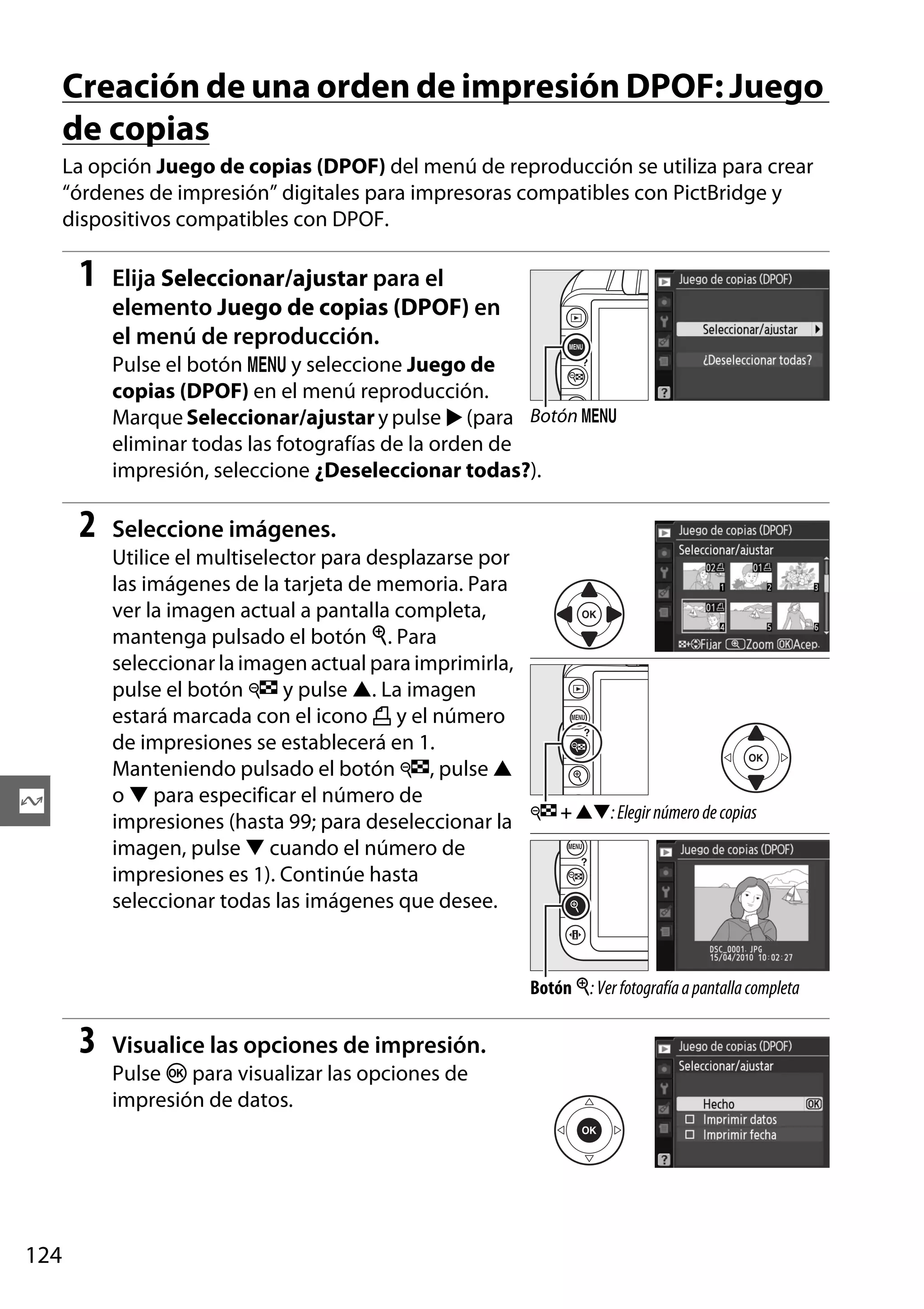 Creación de una orden de impresión DPOF: Juego
de copias
La opción Juego de copias (DPOF) del menú de reproducción se utiliza para crear
“órdenes de impresión” digitales para impresoras compatibles con PictBridge y
dispositivos compatibles con DPOF.

1

Elija Seleccionar/ajustar para el
elemento Juego de copias (DPOF) en
el menú de reproducción.
Pulse el botón G y seleccione Juego de
copias (DPOF) en el menú reproducción.
Marque Seleccionar/ajustar y pulse 2 (para Botón G
eliminar todas las fotografías de la orden de
impresión, seleccione ¿Deseleccionar todas?).

2

Seleccione imágenes.
Utilice el multiselector para desplazarse por
las imágenes de la tarjeta de memoria. Para
ver la imagen actual a pantalla completa,
mantenga pulsado el botón X. Para
seleccionar la imagen actual para imprimirla,
pulse el botón W y pulse 1. La imagen
estará marcada con el icono Z y el número
de impresiones se establecerá en 1.
Manteniendo pulsado el botón W, pulse 1
o 3 para especificar el número de
impresiones (hasta 99; para deseleccionar la W + 13: Elegir número de copias
imagen, pulse 3 cuando el número de
impresiones es 1). Continúe hasta
seleccionar todas las imágenes que desee.

Q

Botón X: Ver fotografía a pantalla completa

3

Visualice las opciones de impresión.
Pulse J para visualizar las opciones de
impresión de datos.

124

 