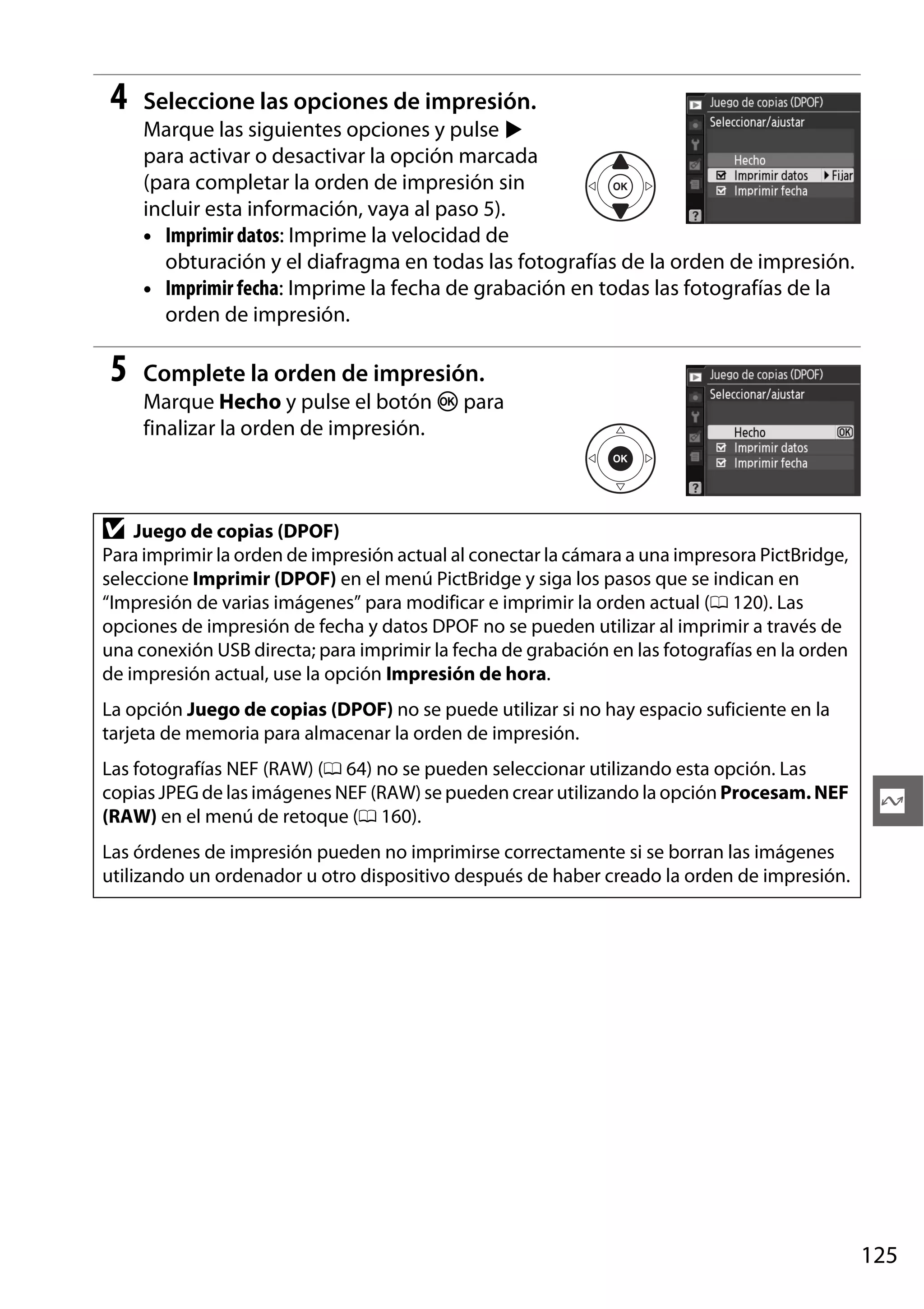 4

Seleccione las opciones de impresión.
Marque las siguientes opciones y pulse 2
para activar o desactivar la opción marcada
(para completar la orden de impresión sin
incluir esta información, vaya al paso 5).
• Imprimir datos: Imprime la velocidad de
obturación y el diafragma en todas las fotografías de la orden de impresión.
• Imprimir fecha: Imprime la fecha de grabación en todas las fotografías de la
orden de impresión.

5

Complete la orden de impresión.
Marque Hecho y pulse el botón J para
finalizar la orden de impresión.

D

Juego de copias (DPOF)
Para imprimir la orden de impresión actual al conectar la cámara a una impresora PictBridge,
seleccione Imprimir (DPOF) en el menú PictBridge y siga los pasos que se indican en
“Impresión de varias imágenes” para modificar e imprimir la orden actual (0 120). Las
opciones de impresión de fecha y datos DPOF no se pueden utilizar al imprimir a través de
una conexión USB directa; para imprimir la fecha de grabación en las fotografías en la orden
de impresión actual, use la opción Impresión de hora.
La opción Juego de copias (DPOF) no se puede utilizar si no hay espacio suficiente en la
tarjeta de memoria para almacenar la orden de impresión.
Las fotografías NEF (RAW) (0 64) no se pueden seleccionar utilizando esta opción. Las
copias JPEG de las imágenes NEF (RAW) se pueden crear utilizando la opción Procesam. NEF
(RAW) en el menú de retoque (0 160).

Q

Las órdenes de impresión pueden no imprimirse correctamente si se borran las imágenes
utilizando un ordenador u otro dispositivo después de haber creado la orden de impresión.

125

 