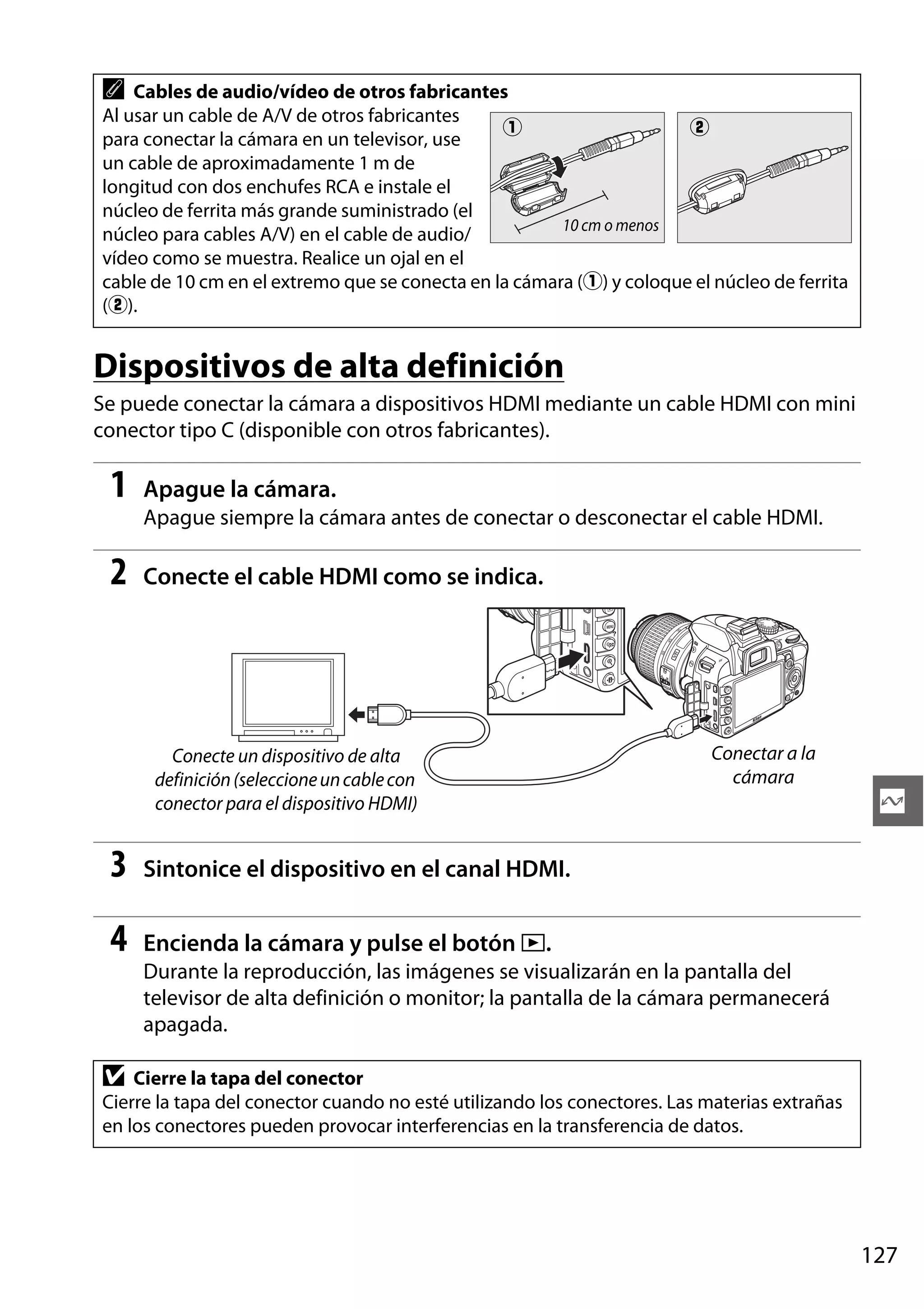 A

Cables de audio/vídeo de otros fabricantes
Al usar un cable de A/V de otros fabricantes
q
w
para conectar la cámara en un televisor, use
un cable de aproximadamente 1 m de
longitud con dos enchufes RCA e instale el
núcleo de ferrita más grande suministrado (el
10 cm o menos
núcleo para cables A/V) en el cable de audio/
vídeo como se muestra. Realice un ojal en el
cable de 10 cm en el extremo que se conecta en la cámara (q) y coloque el núcleo de ferrita
(w).

Dispositivos de alta definición
Se puede conectar la cámara a dispositivos HDMI mediante un cable HDMI con mini
conector tipo C (disponible con otros fabricantes).

1

Apague la cámara.
Apague siempre la cámara antes de conectar o desconectar el cable HDMI.

2

Conecte el cable HDMI como se indica.

Conecte un dispositivo de alta
definición (seleccione un cable con
conector para el dispositivo HDMI)

3

Q

Sintonice el dispositivo en el canal HDMI.

4

Conectar a la
cámara

Encienda la cámara y pulse el botón K.
Durante la reproducción, las imágenes se visualizarán en la pantalla del
televisor de alta definición o monitor; la pantalla de la cámara permanecerá
apagada.

D

Cierre la tapa del conector
Cierre la tapa del conector cuando no esté utilizando los conectores. Las materias extrañas
en los conectores pueden provocar interferencias en la transferencia de datos.

127

 