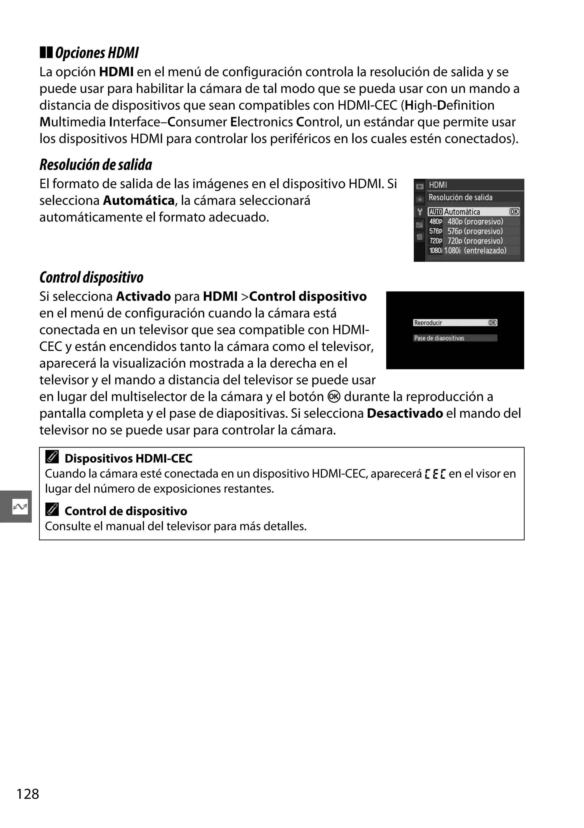 ❚❚ Opciones HDMI
La opción HDMI en el menú de configuración controla la resolución de salida y se
puede usar para habilitar la cámara de tal modo que se pueda usar con un mando a
distancia de dispositivos que sean compatibles con HDMI-CEC (High-Definition
Multimedia Interface–Consumer Electronics Control, un estándar que permite usar
los dispositivos HDMI para controlar los periféricos en los cuales estén conectados).

Resolución de salida
El formato de salida de las imágenes en el dispositivo HDMI. Si
selecciona Automática, la cámara seleccionará
automáticamente el formato adecuado.

Control dispositivo
Si selecciona Activado para HDMI >Control dispositivo
en el menú de configuración cuando la cámara está
conectada en un televisor que sea compatible con HDMICEC y están encendidos tanto la cámara como el televisor,
aparecerá la visualización mostrada a la derecha en el
televisor y el mando a distancia del televisor se puede usar
en lugar del multiselector de la cámara y el botón J durante la reproducción a
pantalla completa y el pase de diapositivas. Si selecciona Desactivado el mando del
televisor no se puede usar para controlar la cámara.

A

Dispositivos HDMI-CEC
Cuando la cámara esté conectada en un dispositivo HDMI-CEC, aparecerá ) en el visor en
lugar del número de exposiciones restantes.

Q A Control de dispositivo
Consulte el manual del televisor para más detalles.

128

 