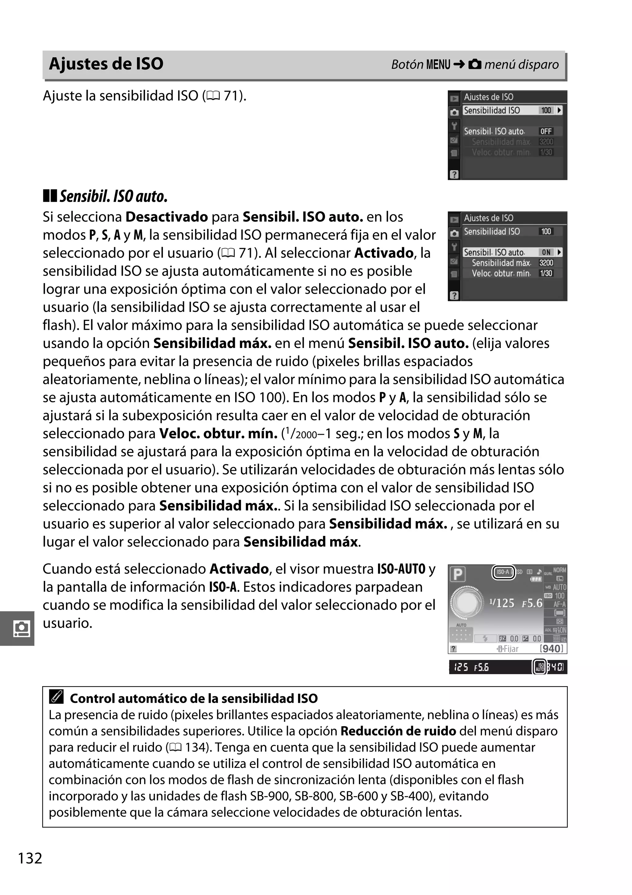 Ajustes de ISO

Botón G ➜ C menú disparo

Ajuste la sensibilidad ISO (0 71).

❚❚ Sensibil. ISO auto.
Si selecciona Desactivado para Sensibil. ISO auto. en los
modos P, S, A y M, la sensibilidad ISO permanecerá fija en el valor
seleccionado por el usuario (0 71). Al seleccionar Activado, la
sensibilidad ISO se ajusta automáticamente si no es posible
lograr una exposición óptima con el valor seleccionado por el
usuario (la sensibilidad ISO se ajusta correctamente al usar el
flash). El valor máximo para la sensibilidad ISO automática se puede seleccionar
usando la opción Sensibilidad máx. en el menú Sensibil. ISO auto. (elija valores
pequeños para evitar la presencia de ruido (pixeles brillas espaciados
aleatoriamente, neblina o líneas); el valor mínimo para la sensibilidad ISO automática
se ajusta automáticamente en ISO 100). En los modos P y A, la sensibilidad sólo se
ajustará si la subexposición resulta caer en el valor de velocidad de obturación
seleccionado para Veloc. obtur. mín. (1/2000–1 seg.; en los modos S y M, la
sensibilidad se ajustará para la exposición óptima en la velocidad de obturación
seleccionada por el usuario). Se utilizarán velocidades de obturación más lentas sólo
si no es posible obtener una exposición óptima con el valor de sensibilidad ISO
seleccionado para Sensibilidad máx.. Si la sensibilidad ISO seleccionada por el
usuario es superior al valor seleccionado para Sensibilidad máx. , se utilizará en su
lugar el valor seleccionado para Sensibilidad máx.

i

Cuando está seleccionado Activado, el visor muestra ISO-AUTO y
la pantalla de información ISO-A. Estos indicadores parpadean
cuando se modifica la sensibilidad del valor seleccionado por el
usuario.

A

Control automático de la sensibilidad ISO
La presencia de ruido (pixeles brillantes espaciados aleatoriamente, neblina o líneas) es más
común a sensibilidades superiores. Utilice la opción Reducción de ruido del menú disparo
para reducir el ruido (0 134). Tenga en cuenta que la sensibilidad ISO puede aumentar
automáticamente cuando se utiliza el control de sensibilidad ISO automática en
combinación con los modos de flash de sincronización lenta (disponibles con el flash
incorporado y las unidades de flash SB-900, SB-800, SB-600 y SB-400), evitando
posiblemente que la cámara seleccione velocidades de obturación lentas.

132

 