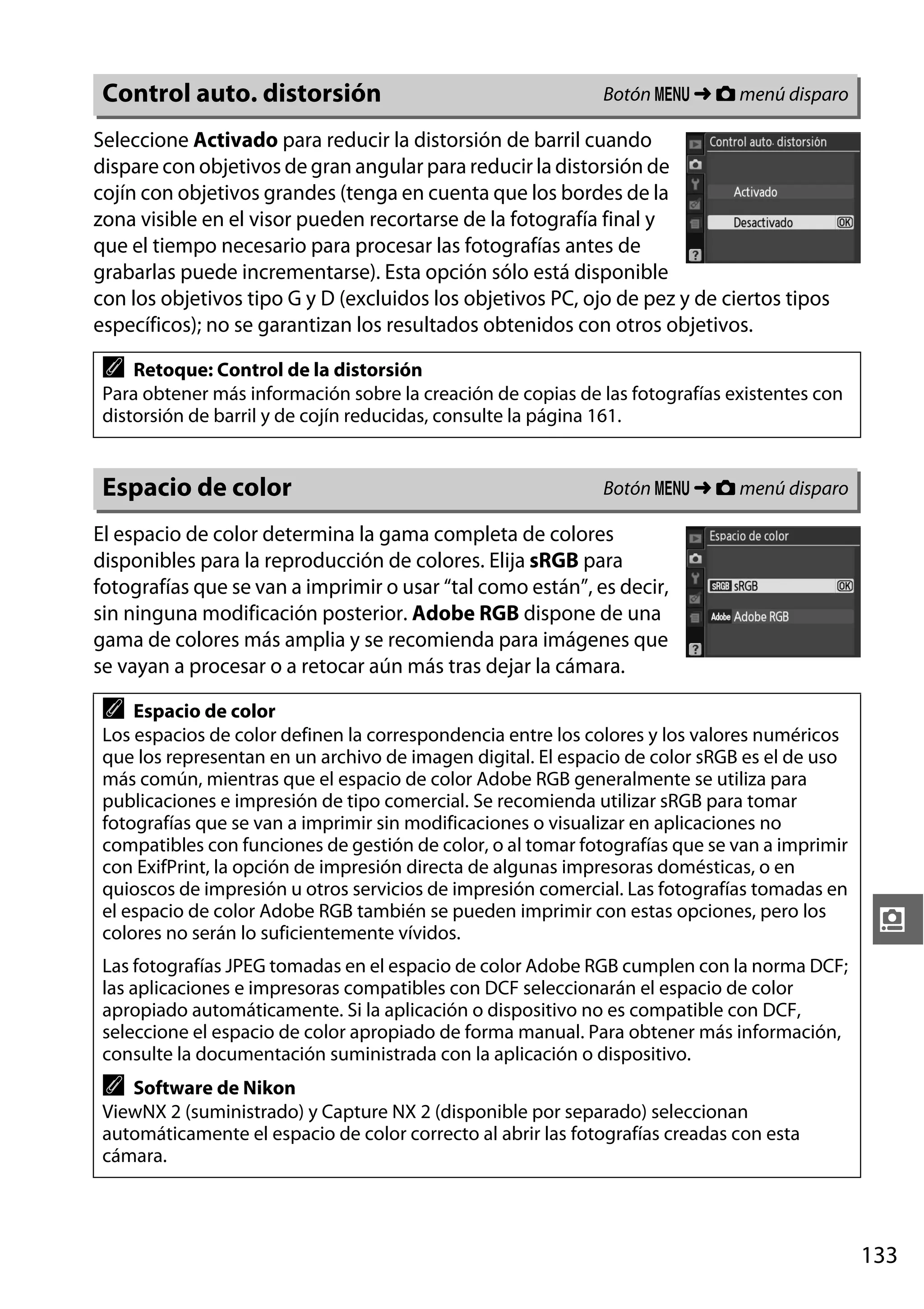 Control auto. distorsión

Botón G ➜ C menú disparo

Seleccione Activado para reducir la distorsión de barril cuando
dispare con objetivos de gran angular para reducir la distorsión de
cojín con objetivos grandes (tenga en cuenta que los bordes de la
zona visible en el visor pueden recortarse de la fotografía final y
que el tiempo necesario para procesar las fotografías antes de
grabarlas puede incrementarse). Esta opción sólo está disponible
con los objetivos tipo G y D (excluidos los objetivos PC, ojo de pez y de ciertos tipos
específicos); no se garantizan los resultados obtenidos con otros objetivos.

A

Retoque: Control de la distorsión
Para obtener más información sobre la creación de copias de las fotografías existentes con
distorsión de barril y de cojín reducidas, consulte la página 161.

Espacio de color

Botón G ➜ C menú disparo

El espacio de color determina la gama completa de colores
disponibles para la reproducción de colores. Elija sRGB para
fotografías que se van a imprimir o usar “tal como están”, es decir,
sin ninguna modificación posterior. Adobe RGB dispone de una
gama de colores más amplia y se recomienda para imágenes que
se vayan a procesar o a retocar aún más tras dejar la cámara.

A

Espacio de color
Los espacios de color definen la correspondencia entre los colores y los valores numéricos
que los representan en un archivo de imagen digital. El espacio de color sRGB es el de uso
más común, mientras que el espacio de color Adobe RGB generalmente se utiliza para
publicaciones e impresión de tipo comercial. Se recomienda utilizar sRGB para tomar
fotografías que se van a imprimir sin modificaciones o visualizar en aplicaciones no
compatibles con funciones de gestión de color, o al tomar fotografías que se van a imprimir
con ExifPrint, la opción de impresión directa de algunas impresoras domésticas, o en
quioscos de impresión u otros servicios de impresión comercial. Las fotografías tomadas en
el espacio de color Adobe RGB también se pueden imprimir con estas opciones, pero los
colores no serán lo suficientemente vívidos.

i

Las fotografías JPEG tomadas en el espacio de color Adobe RGB cumplen con la norma DCF;
las aplicaciones e impresoras compatibles con DCF seleccionarán el espacio de color
apropiado automáticamente. Si la aplicación o dispositivo no es compatible con DCF,
seleccione el espacio de color apropiado de forma manual. Para obtener más información,
consulte la documentación suministrada con la aplicación o dispositivo.

A

Software de Nikon
ViewNX 2 (suministrado) y Capture NX 2 (disponible por separado) seleccionan
automáticamente el espacio de color correcto al abrir las fotografías creadas con esta
cámara.

133

 