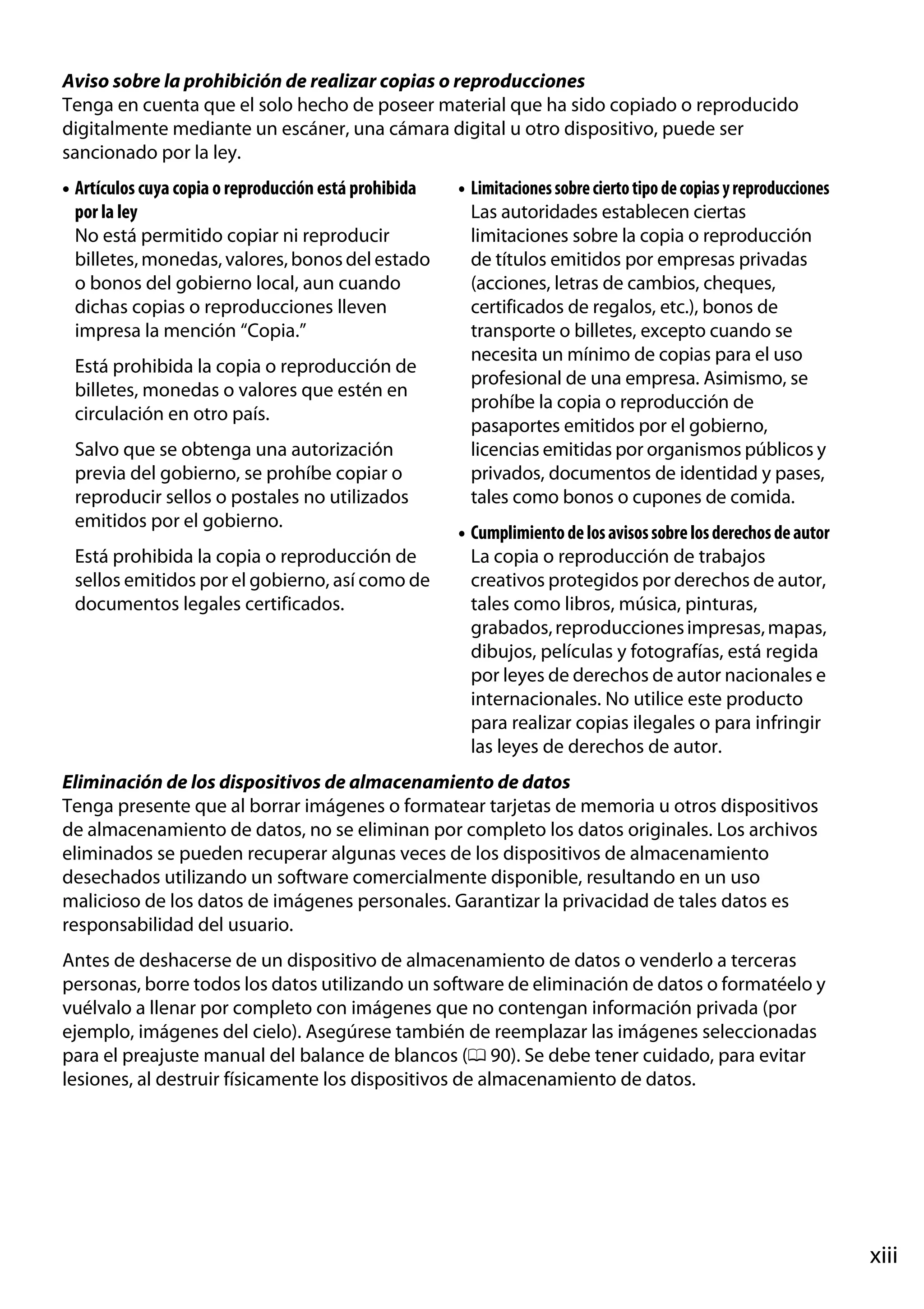 Aviso sobre la prohibición de realizar copias o reproducciones
Tenga en cuenta que el solo hecho de poseer material que ha sido copiado o reproducido
digitalmente mediante un escáner, una cámara digital u otro dispositivo, puede ser
sancionado por la ley.
• Artículos cuya copia o reproducción está prohibida
por la ley
No está permitido copiar ni reproducir
billetes, monedas, valores, bonos del estado
o bonos del gobierno local, aun cuando
dichas copias o reproducciones lleven
impresa la mención “Copia.”
Está prohibida la copia o reproducción de
billetes, monedas o valores que estén en
circulación en otro país.
Salvo que se obtenga una autorización
previa del gobierno, se prohíbe copiar o
reproducir sellos o postales no utilizados
emitidos por el gobierno.
Está prohibida la copia o reproducción de
sellos emitidos por el gobierno, así como de
documentos legales certificados.

• Limitaciones sobre cierto tipo de copias y reproducciones
Las autoridades establecen ciertas
limitaciones sobre la copia o reproducción
de títulos emitidos por empresas privadas
(acciones, letras de cambios, cheques,
certificados de regalos, etc.), bonos de
transporte o billetes, excepto cuando se
necesita un mínimo de copias para el uso
profesional de una empresa. Asimismo, se
prohíbe la copia o reproducción de
pasaportes emitidos por el gobierno,
licencias emitidas por organismos públicos y
privados, documentos de identidad y pases,
tales como bonos o cupones de comida.
• Cumplimiento de los avisos sobre los derechos de autor
La copia o reproducción de trabajos
creativos protegidos por derechos de autor,
tales como libros, música, pinturas,
grabados, reproducciones impresas, mapas,
dibujos, películas y fotografías, está regida
por leyes de derechos de autor nacionales e
internacionales. No utilice este producto
para realizar copias ilegales o para infringir
las leyes de derechos de autor.

Eliminación de los dispositivos de almacenamiento de datos
Tenga presente que al borrar imágenes o formatear tarjetas de memoria u otros dispositivos
de almacenamiento de datos, no se eliminan por completo los datos originales. Los archivos
eliminados se pueden recuperar algunas veces de los dispositivos de almacenamiento
desechados utilizando un software comercialmente disponible, resultando en un uso
malicioso de los datos de imágenes personales. Garantizar la privacidad de tales datos es
responsabilidad del usuario.
Antes de deshacerse de un dispositivo de almacenamiento de datos o venderlo a terceras
personas, borre todos los datos utilizando un software de eliminación de datos o formatéelo y
vuélvalo a llenar por completo con imágenes que no contengan información privada (por
ejemplo, imágenes del cielo). Asegúrese también de reemplazar las imágenes seleccionadas
para el preajuste manual del balance de blancos (0 90). Se debe tener cuidado, para evitar
lesiones, al destruir físicamente los dispositivos de almacenamiento de datos.

xiii

 