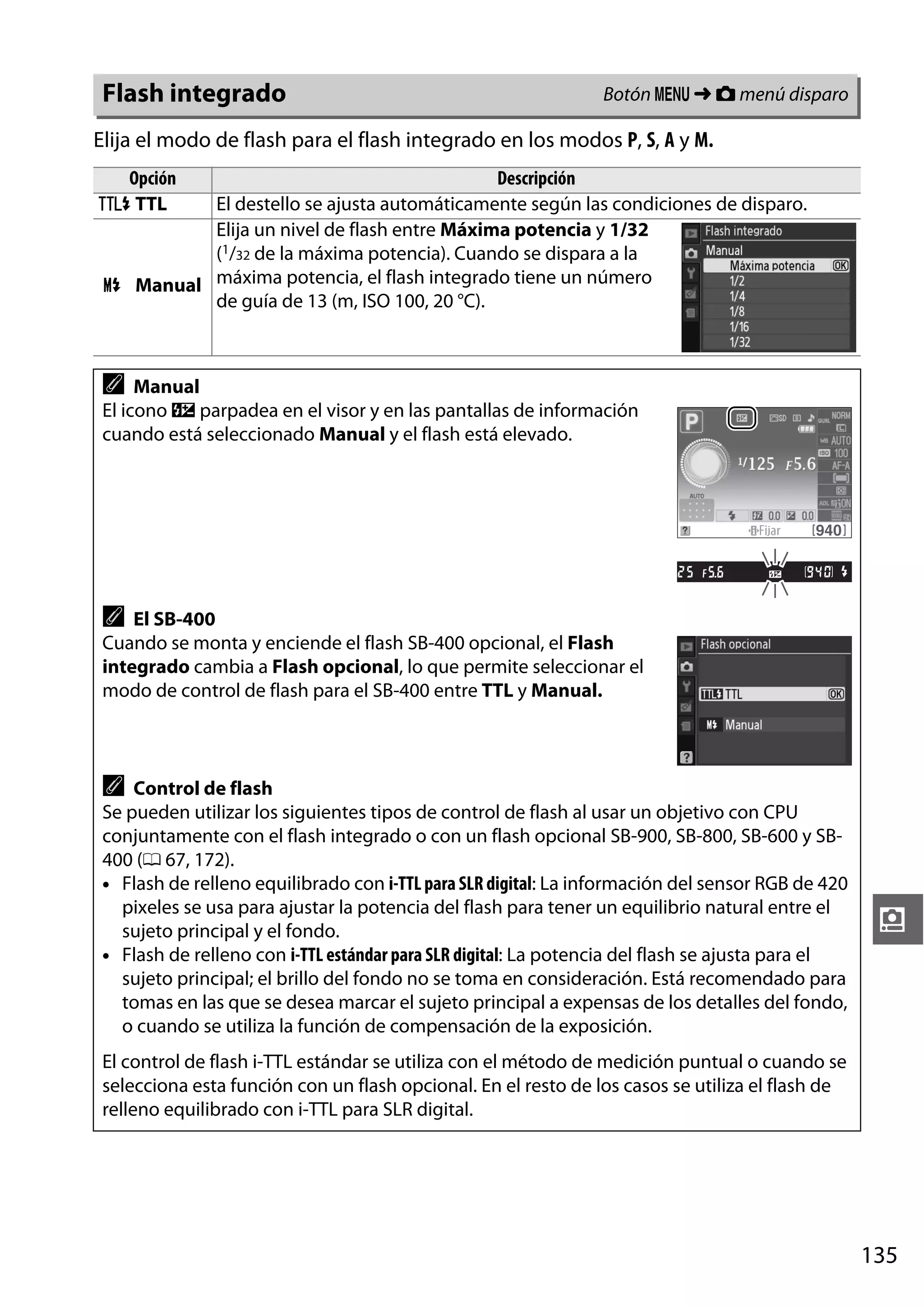 Flash integrado

Botón G ➜ C menú disparo

Elija el modo de flash para el flash integrado en los modos P, S, A y M.
Opción
1 TTL

Descripción
El destello se ajusta automáticamente según las condiciones de disparo.
Elija un nivel de flash entre Máxima potencia y 1/32
(1/32 de la máxima potencia). Cuando se dispara a la
2 Manual máxima potencia, el flash integrado tiene un número
de guía de 13 (m, ISO 100, 20 °C).

A

Manual
El icono Y parpadea en el visor y en las pantallas de información
cuando está seleccionado Manual y el flash está elevado.

A

El SB-400
Cuando se monta y enciende el flash SB-400 opcional, el Flash
integrado cambia a Flash opcional, lo que permite seleccionar el
modo de control de flash para el SB-400 entre TTL y Manual.

A

Control de flash
Se pueden utilizar los siguientes tipos de control de flash al usar un objetivo con CPU
conjuntamente con el flash integrado o con un flash opcional SB-900, SB-800, SB-600 y SB400 (0 67, 172).
• Flash de relleno equilibrado con i-TTL para SLR digital: La información del sensor RGB de 420
pixeles se usa para ajustar la potencia del flash para tener un equilibrio natural entre el
sujeto principal y el fondo.
• Flash de relleno con i-TTL estándar para SLR digital: La potencia del flash se ajusta para el
sujeto principal; el brillo del fondo no se toma en consideración. Está recomendado para
tomas en las que se desea marcar el sujeto principal a expensas de los detalles del fondo,
o cuando se utiliza la función de compensación de la exposición.

i

El control de flash i-TTL estándar se utiliza con el método de medición puntual o cuando se
selecciona esta función con un flash opcional. En el resto de los casos se utiliza el flash de
relleno equilibrado con i-TTL para SLR digital.

135

 
