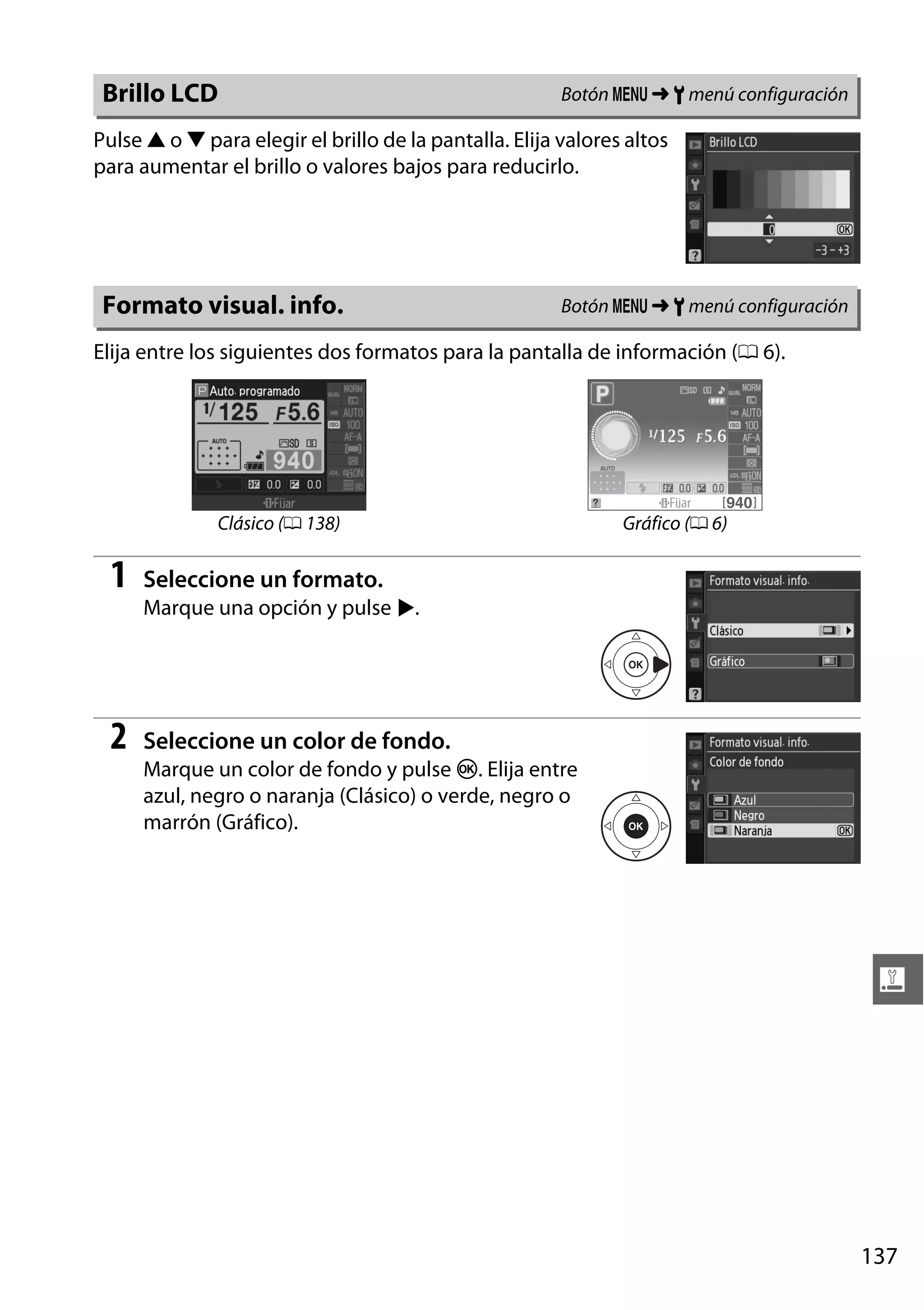 Brillo LCD

Botón G ➜ B menú configuración

Pulse 1 o 3 para elegir el brillo de la pantalla. Elija valores altos
para aumentar el brillo o valores bajos para reducirlo.

Formato visual. info.

Botón G ➜ B menú configuración

Elija entre los siguientes dos formatos para la pantalla de información (0 6).

Clásico (0 138)

1

Gráfico (0 6)

Seleccione un formato.
Marque una opción y pulse 2.

2

Seleccione un color de fondo.
Marque un color de fondo y pulse J. Elija entre
azul, negro o naranja (Clásico) o verde, negro o
marrón (Gráfico).

g

137

 