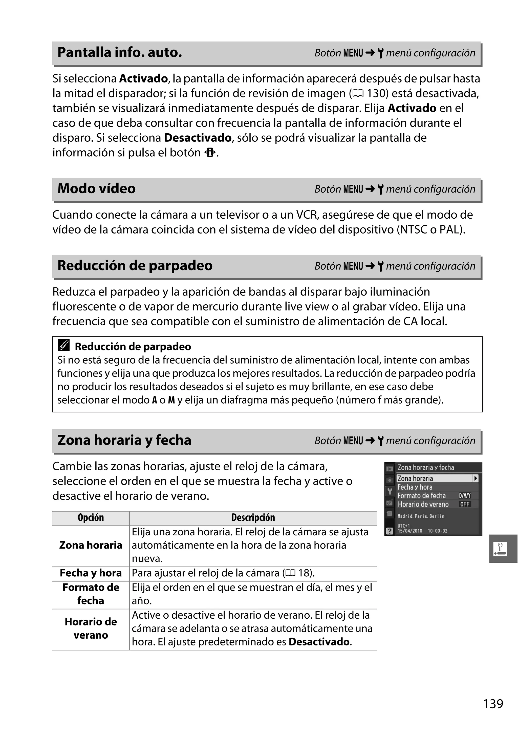 Pantalla info. auto.

Botón G ➜ B menú configuración

Si selecciona Activado, la pantalla de información aparecerá después de pulsar hasta
la mitad el disparador; si la función de revisión de imagen (0 130) está desactivada,
también se visualizará inmediatamente después de disparar. Elija Activado en el
caso de que deba consultar con frecuencia la pantalla de información durante el
disparo. Si selecciona Desactivado, sólo se podrá visualizar la pantalla de
información si pulsa el botón P.

Modo vídeo

Botón G ➜ B menú configuración

Cuando conecte la cámara a un televisor o a un VCR, asegúrese de que el modo de
vídeo de la cámara coincida con el sistema de vídeo del dispositivo (NTSC o PAL).

Reducción de parpadeo

Botón G ➜ B menú configuración

Reduzca el parpadeo y la aparición de bandas al disparar bajo iluminación
fluorescente o de vapor de mercurio durante live view o al grabar vídeo. Elija una
frecuencia que sea compatible con el suministro de alimentación de CA local.

A

Reducción de parpadeo
Si no está seguro de la frecuencia del suministro de alimentación local, intente con ambas
funciones y elija una que produzca los mejores resultados. La reducción de parpadeo podría
no producir los resultados deseados si el sujeto es muy brillante, en ese caso debe
seleccionar el modo A o M y elija un diafragma más pequeño (número f más grande).

Zona horaria y fecha

Botón G ➜ B menú configuración

Cambie las zonas horarias, ajuste el reloj de la cámara,
seleccione el orden en el que se muestra la fecha y active o
desactive el horario de verano.
Opción

Descripción
Elija una zona horaria. El reloj de la cámara se ajusta
Zona horaria automáticamente en la hora de la zona horaria
nueva.
Fecha y hora Para ajustar el reloj de la cámara (0 18).
Formato de Elija el orden en el que se muestran el día, el mes y el
fecha
año.
Active o desactive el horario de verano. El reloj de la
Horario de
cámara se adelanta o se atrasa automáticamente una
verano
hora. El ajuste predeterminado es Desactivado.

g

139

 