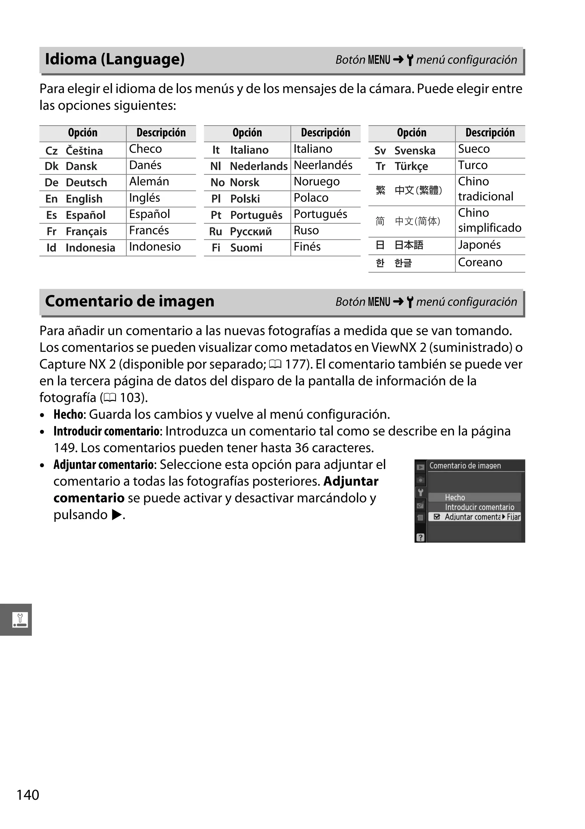 Botón G ➜ B menú configuración

Idioma (Language)

Para elegir el idioma de los menús y de los mensajes de la cámara. Puede elegir entre
las opciones siguientes:
Opción

Descripción
Checo
Danés
Alemán
Inglés
Español
Francés
Indonesio

Comentario de imagen

Opción

Descripción
Italiano
Neerlandés
Noruego
Polaco
Portugués
Ruso
Finés

Opción

Descripción
Sueco
Turco
Chino
tradicional
Chino
simplificado
Japonés
Coreano

Botón G ➜ B menú configuración

Para añadir un comentario a las nuevas fotografías a medida que se van tomando.
Los comentarios se pueden visualizar como metadatos en ViewNX 2 (suministrado) o
Capture NX 2 (disponible por separado; 0 177). El comentario también se puede ver
en la tercera página de datos del disparo de la pantalla de información de la
fotografía (0 103).
• Hecho: Guarda los cambios y vuelve al menú configuración.
• Introducir comentario: Introduzca un comentario tal como se describe en la página
149. Los comentarios pueden tener hasta 36 caracteres.
• Adjuntar comentario: Seleccione esta opción para adjuntar el
comentario a todas las fotografías posteriores. Adjuntar
comentario se puede activar y desactivar marcándolo y
pulsando 2.

g

140

 