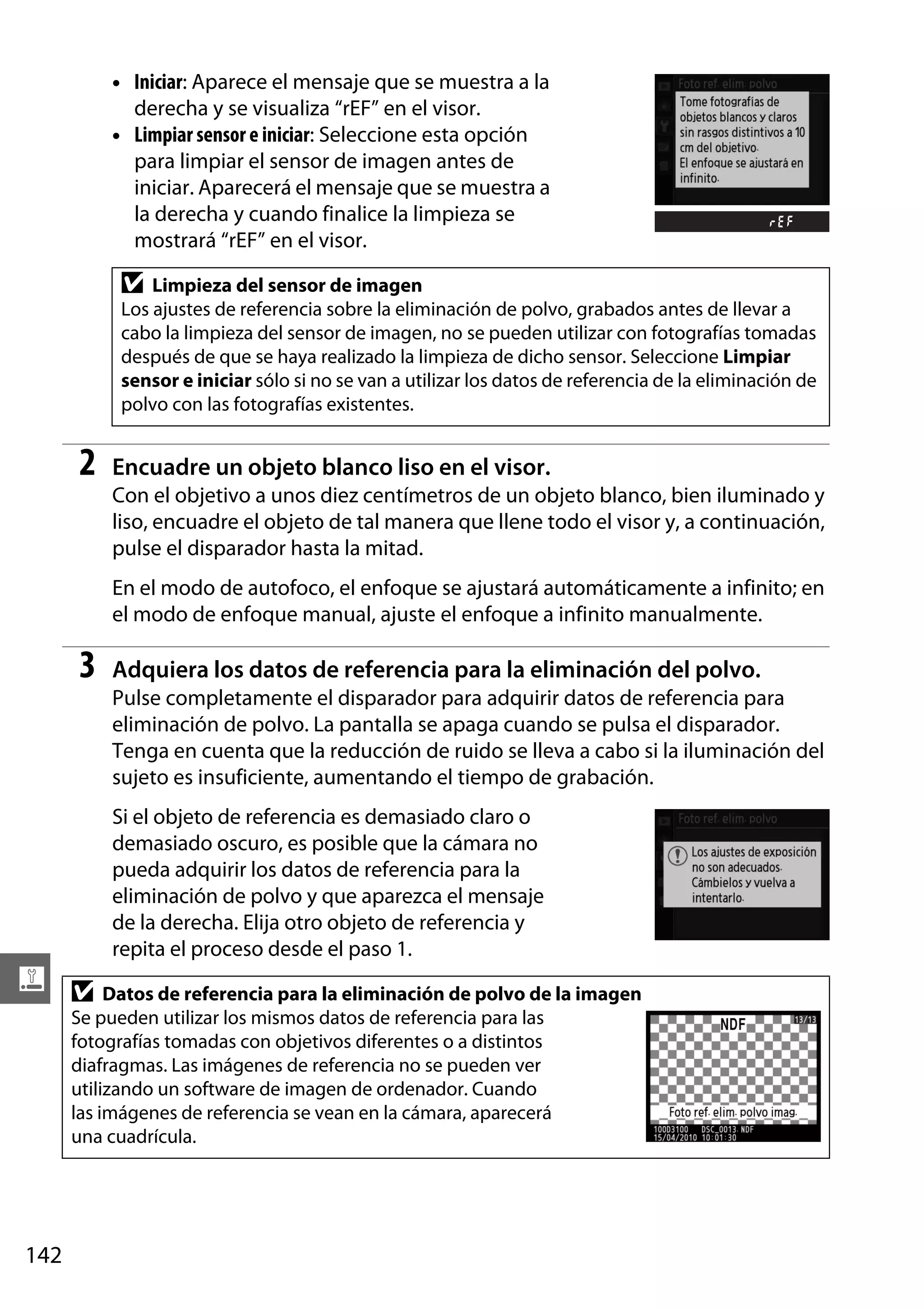 • Iniciar: Aparece el mensaje que se muestra a la
derecha y se visualiza “rEF” en el visor.
• Limpiar sensor e iniciar: Seleccione esta opción
para limpiar el sensor de imagen antes de
iniciar. Aparecerá el mensaje que se muestra a
la derecha y cuando finalice la limpieza se
mostrará “rEF” en el visor.

D

Limpieza del sensor de imagen
Los ajustes de referencia sobre la eliminación de polvo, grabados antes de llevar a
cabo la limpieza del sensor de imagen, no se pueden utilizar con fotografías tomadas
después de que se haya realizado la limpieza de dicho sensor. Seleccione Limpiar
sensor e iniciar sólo si no se van a utilizar los datos de referencia de la eliminación de
polvo con las fotografías existentes.

2

Encuadre un objeto blanco liso en el visor.
Con el objetivo a unos diez centímetros de un objeto blanco, bien iluminado y
liso, encuadre el objeto de tal manera que llene todo el visor y, a continuación,
pulse el disparador hasta la mitad.
En el modo de autofoco, el enfoque se ajustará automáticamente a infinito; en
el modo de enfoque manual, ajuste el enfoque a infinito manualmente.

3

Adquiera los datos de referencia para la eliminación del polvo.
Pulse completamente el disparador para adquirir datos de referencia para
eliminación de polvo. La pantalla se apaga cuando se pulsa el disparador.
Tenga en cuenta que la reducción de ruido se lleva a cabo si la iluminación del
sujeto es insuficiente, aumentando el tiempo de grabación.
Si el objeto de referencia es demasiado claro o
demasiado oscuro, es posible que la cámara no
pueda adquirir los datos de referencia para la
eliminación de polvo y que aparezca el mensaje
de la derecha. Elija otro objeto de referencia y
repita el proceso desde el paso 1.

g D Datos de referencia para la eliminación de polvo de la imagen
Se pueden utilizar los mismos datos de referencia para las
fotografías tomadas con objetivos diferentes o a distintos
diafragmas. Las imágenes de referencia no se pueden ver
utilizando un software de imagen de ordenador. Cuando
las imágenes de referencia se vean en la cámara, aparecerá
una cuadrícula.

142

 